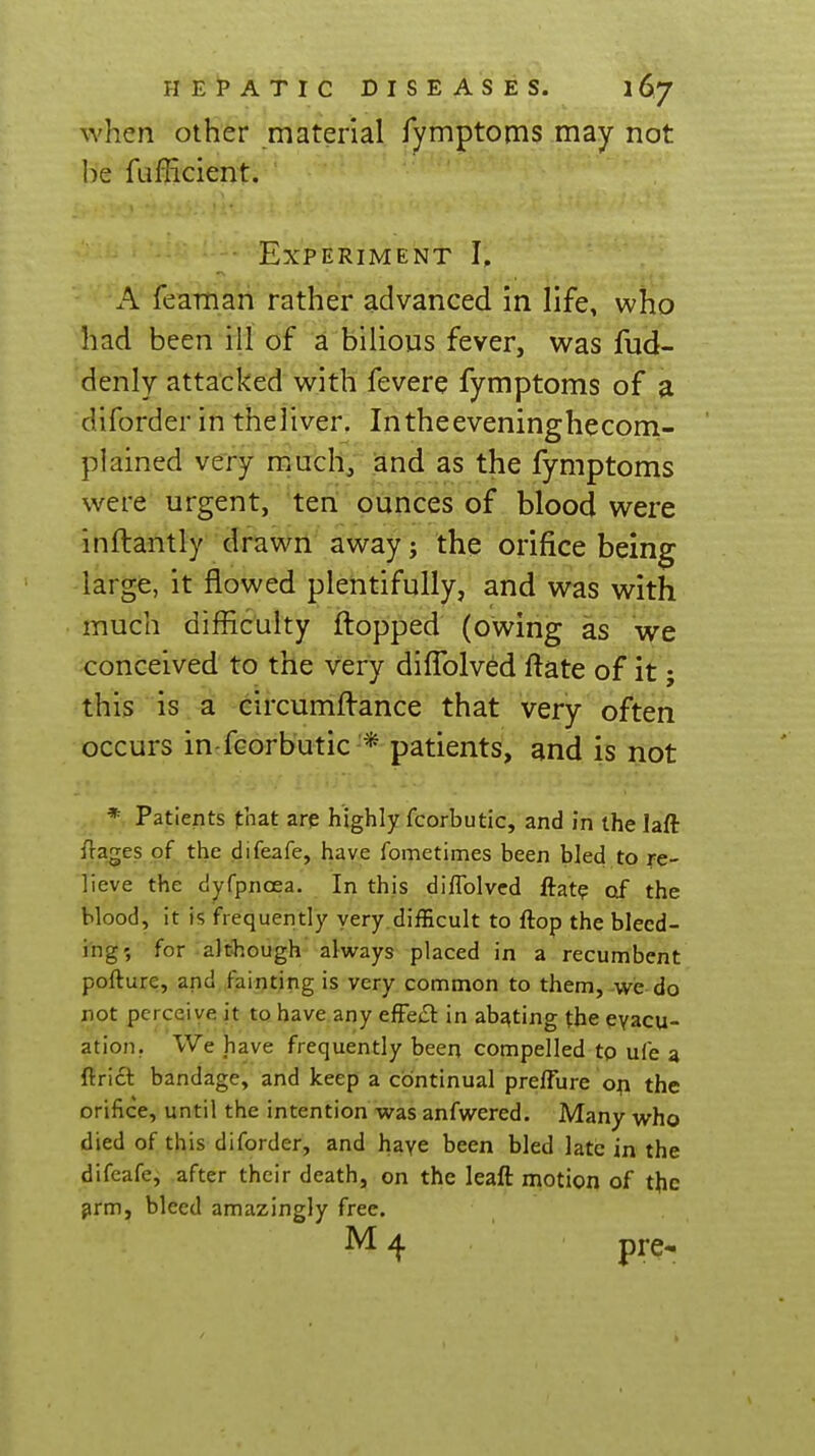 when other material fymptoms may not he fufficient. Experiment I, A feaman rather advanced in life, who had been ill of a bilious fever, was fud- denly attacked with fevere fymptoms of a diforder in theliver. Intheeveninghecom- plained very much, and as the fymptoms were urgent, ten ounces of blood were inftantly drawn away j the orifice being large, it flowed plentifully, and was with much difficulty flopped (owing as we conceived to the very dilTolved ftate of it; this is a eircumftance that very often occurs in-fcorbutic * patients, and is not * Patients that are highly fcorbutic, and in the laft fta^es of the difeafe, have fometimes been bled to re- lieve the dyfpnoea. In this diffolved flat? of the blood, it is frequently very difficult to flop the bleed- ing', for although always placed in a recumbent pofture, and fainting is very common to them, we do not perceive it to have any efFe£l: in abating the evacu- ation. We have frequently been compelled tp ufe a ftricl bandage, and keep a continual prelTure op the orifice, until the intention was anfwered. Many who died of this diforder, and haye been bled late in the difeafe, after their death, on the leaft motion of the ^rm, bleed amazingly free. pre-