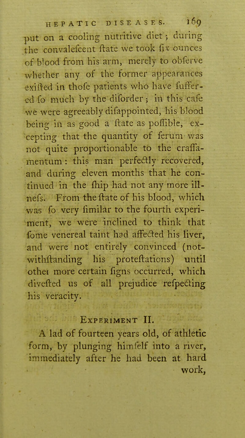 put on a cooling nutritive diet; during the convalefcent ftate we took fjx ounces of blood from his arm, merely to obferve whether any of the former appearances exifted in thofe patients who have fuffer- ed fo much by the diforder; in this cafe we were agreeably difappointed, his blood being in as good a ftate as poflible, ex- cepting that the quantity of ferum was not quite proportionable tb the crafla- mentum: this man perfedlly recovered, and during eleven months that he con- tinued in the fhip had not any more ill- nefs. From the ftate of his blood, which was fo very fimilar to the fourth experi- ment, we were inclined to think that fome venereal taint had aff'efted his liver, and were not entirely convinced (not- withftanding his proteftations) until othei more certain figns occurred, which divefted us of all prejudice refpecling his veracity. Experiment II. A lad of fourteen years old, of athletic form, by plunging himfelf into a river, immediately after he had been at hard work,