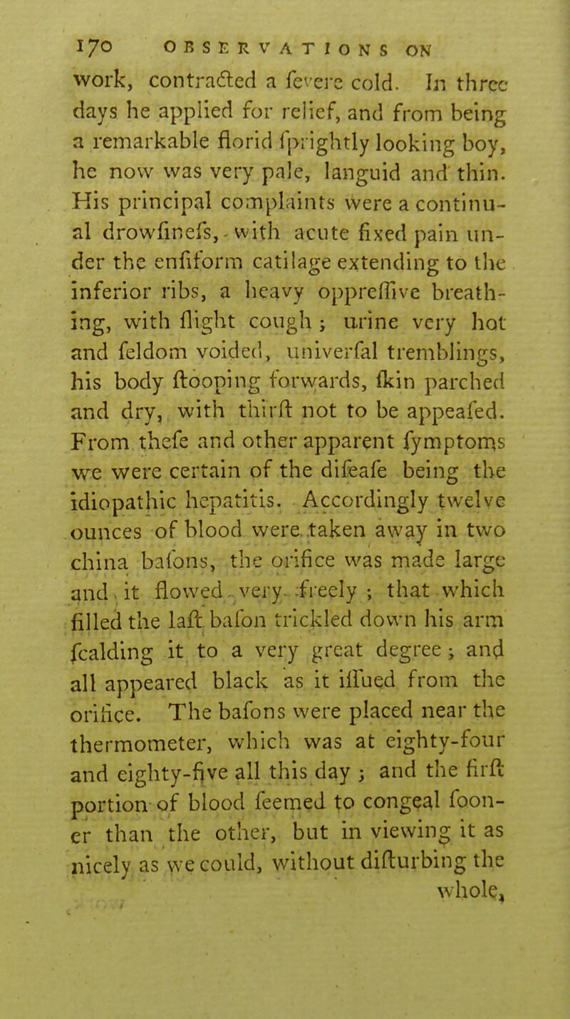 work, con trailed a fevei-c cold. Ijt three days he applied for relief, and from being a remarkable florid fprightly looking boy, he now was very pale, languid and thin. His principal complaints were a continu- al drowfinefs,- with acute fixed pain un- der the enfiform catilage extending to tlie inferior ribs, a heavy oppreflive breath- ing, with flight cough ; urine very hot and feldom voided, univerfal tremblings, his body ftooping forwards, (kin parched and dry, with third not to be appeafed. From thefe and other apparent fymptoms we v/ere certain of the difeafe being the idiopathic hepatitis. Accordingly twelve ounces of blood were, taken away in two china bafons, the orifice was made large and > it flowed-, very^ :freely ; that which filled the lafl. bafon trickled down his arm fcalding it to a very great degree; and all appeared black as it ilfued from the orifice. The bafons were placed near the thermometer, which was at eighty-four and eighty-fjve all this day 3 and the firft portion of blood feeqied to congeal foon- er than the other, but in viewing it as iiicely as we could, without difturbing the whole,