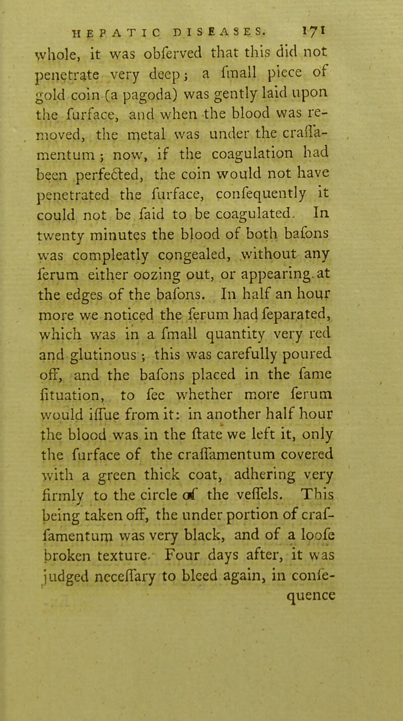 whole, it was obferved that this did not penetrate very deep; a fmall piece of gold coin (a pagoda) was gently laid upon the furface, and when the blood was re- moved, the rr^etal was under the crafla- mentum; now, if the coagulation had been perfefted, the coin would not have penetrated the furface, confequently it could not be faid to be coagulated. In twenty minutes the blood of both bafons was compleatly congealed, .without any ferum either oozing out, or appearing, at the edges of the bafons. In half an houp more we noticed the ferum hadfepar.ated, which was in a fmall quantity very red and glutinous ; this vvas carefully poured off,, and the bafons placed in the fame fituation, to fee whether m.ore ferum would iffue from it: in another half hour the blood was in the ftate we left it, only the furface of the craffamentum covered with a green thick coat, adhering very firmly to the circle of the veffels. This being taken off, the under portion of craf- famentum was very black, and of a loofe broken texture. Four days after, it was judged nccelTary to bleed again, in confe- quence