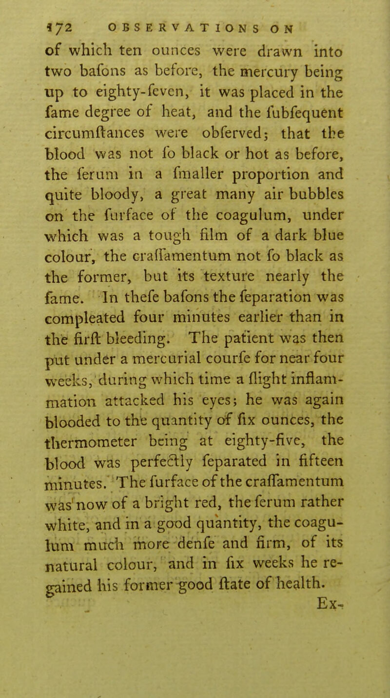 of which ten ounces were drawn into two bafons as before, the mercury being up to eighty-feven, it was placed in the fame degree of heat, and the fubfequent circumftances were obferved; that the blood was not fo black or hot as before, the ferum in a fmaller proportion and quite bloody, a great many air bubbles on the furface of the coagulum, under which was a tough film of a dark blue colour, the cralfamentum not fo black as the former, but its texture nearly the fame. In thefe bafons the feparation was compleated four minutes earlier than in the firft bleeding. The patient was then put under a mercurial courfe for near four weeks, during which time a flight inflam- mation attacked his eyes; he was again blooded to the quantity of fix ounces, the thermometer being at eighty-five, the blood was perfectly feparated in fifteen minutes. The furface of the crafl^amentum was'now of a bright red, the ferum rather white, and in a good quantity, the coagu- him much more denfe and firm, of its natural colour, and in fix weeks here- gained his former ^ood fl:ate of health. Ex-