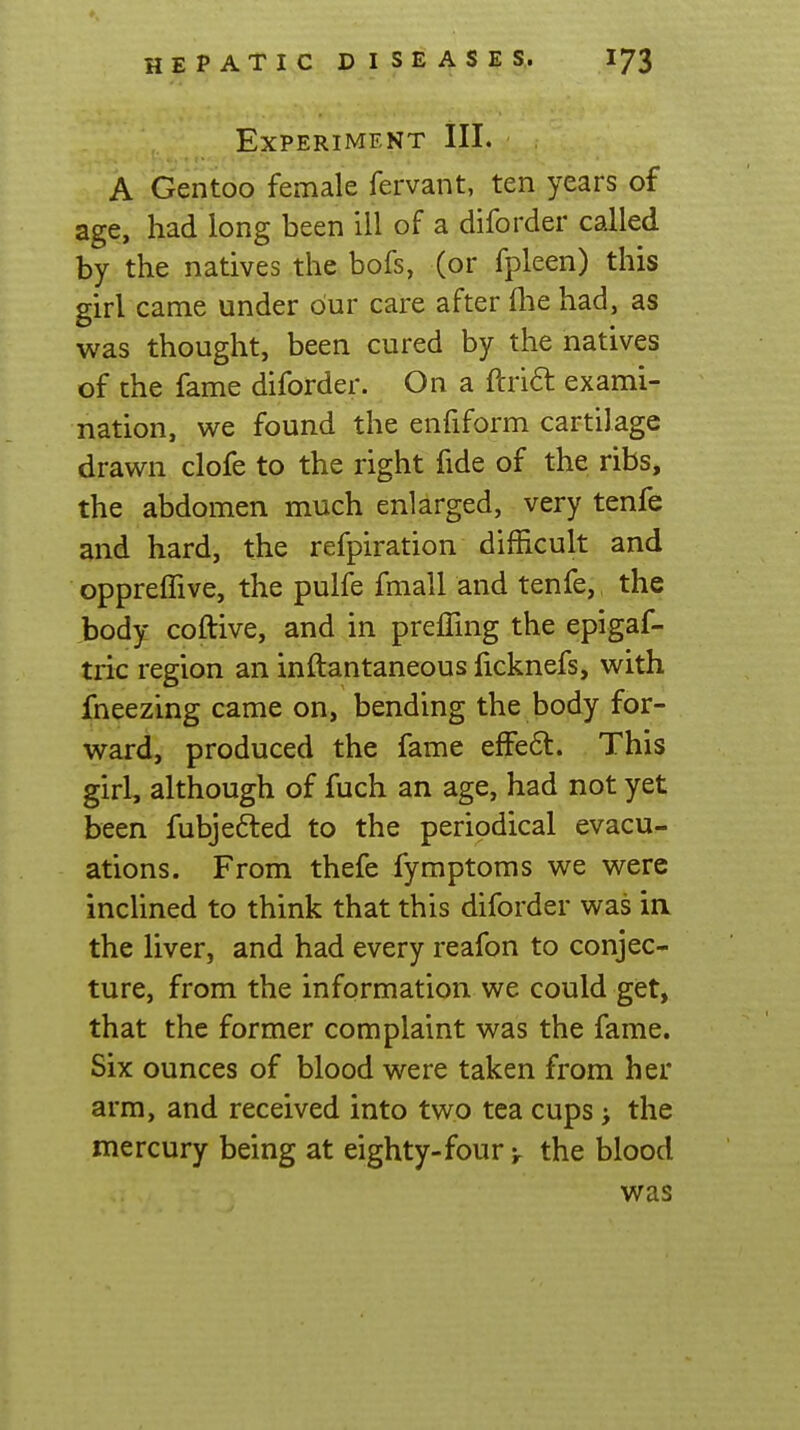 Experiment III. A Gentoo female fervant, ten years of age, had long been ill of a diforder called by the natives the bofs, (or fpleen) this girl came under our care after flie had, as was thought, been cured by the natives of the fame diforder. On a ftrift exami- nation, we found the enfiform cartilage drawn clofe to the right fide of the ribs, the abdomen much enlarged, very tenfe and hard, the refpiration difficult and opprelTive, the pulfe fmall and tenfe,, the body coftive, and in preffing the epigaf- tric region an inftantaneous ficknefs, with fneezing came on, bending the body for- ward, produced the fame efFe6l. This girl, although of fuch an age, had not yet been fubjefted to the periodical evacu- ations. From thefe fymptoms we were incUned to think that this diforder was in the liver, and had every reafon to conjec- ture, from the information we could get, that the former complaint was the fame. Six ounces of blood were taken from her arm, and received into two tea cups; the mercury being at eighty-four > the blood was
