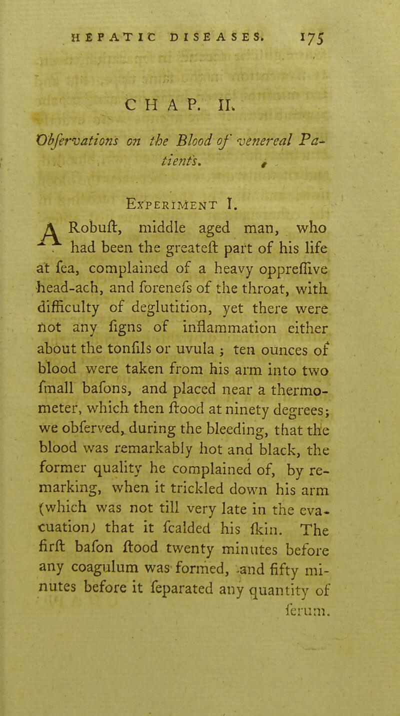 C H A P. IL Obfervations on the Blood of oenereal Pa- tienfs. , Experiment I. A Robuft, middle aged man, who had been the greateft part of his life at fea, complained of a heavy oppreflive head-ach, and forenefs of the throat, with difficulty of deglutition, yet there were not any figns of inflammation either about the tonfils or uvula ; ten ounces of blood were taken from his arm into two fmall bafons, and placed near a thermo- meter, which then flood at ninety degrees; we obferved,. during the bleeding, that the blood was remarkably hot and black, the former quality he complained of, by re- marking, when it trickled down his arm (which was not till very late in the eva« cuation; that it fcaided his fkin. The firft bafon flood twenty minutes before any coagulum was formed, -and fifty mi- nutes before it feparated any quantity of ferum.