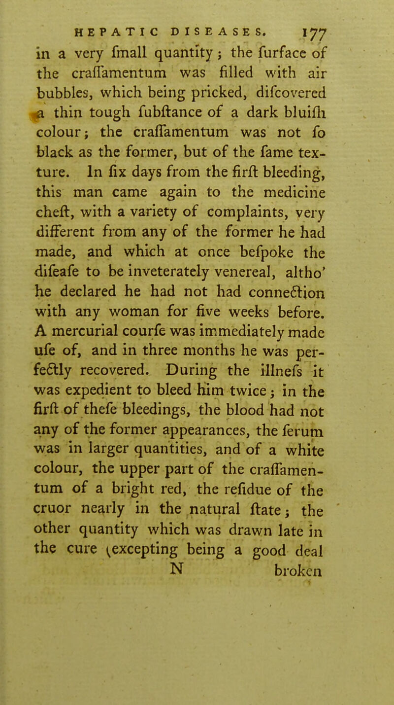in a very fmall quantity j the furface of the crafTamentum was filled with air bubbles, which being pricked, difcovered 1^ thin tough fubftance of a dark bluifli colour; the crafTamentum was not fo black as the former, but of the fame tex- ture. In fix days from the firfl bleeding, this man came again to the medicine chefl, with a variety of complaints, very different from any of the former he had made, and which at once befpoke the difeafe to be inveterately venereal, altho' he declared he had not had connexion with any woman for five weeks before. A mercurial courfe was immediately made ufe of, and in three months he was per- fe6tly recovered. During the illnefs it was expedient to bleed him twice; in the firfl of thefe bleedings, the blood had not any of the former appearances, the ferum was in larger quantities, and of a white colour, the upper part of the crafTamen- tum of a bright red, the refidue of the cruor nearly in the natural flate; the other quantity which was drawn late in the cure ^excepting being a good deal N broken