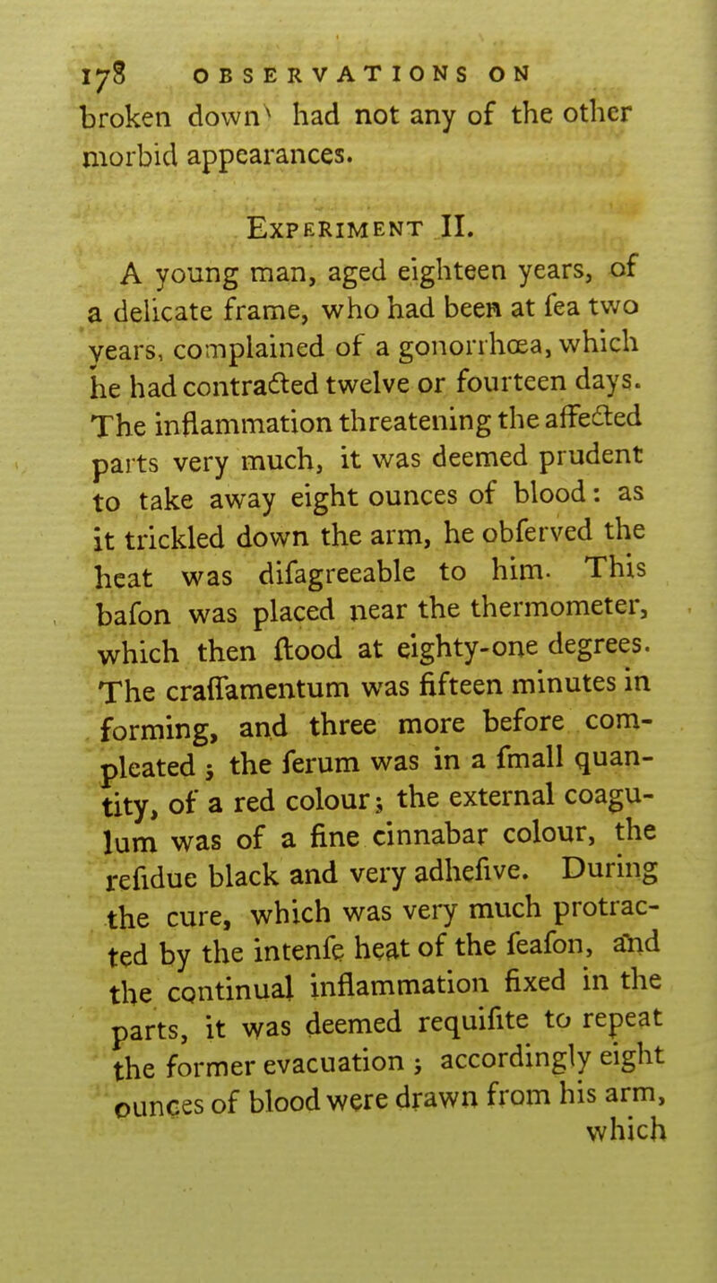broken down^ had not any of the other morbid appearances. Experiment II. A young man, aged eighteen years, of a delicate frame, who had been at fea two years, complained of a gonorrhoea, which he had contradted twelve or fourteen days. The inflammation threatening the affeded parts very much, it was deemed prudent to take away eight ounces of blood: as it trickled down the arm, he obferved the heat was difagreeable to him- This bafon was placed near the thermometer, which then flood at eighty-one degrees. The craflamentum was fifteen minutes in . forming, and three more before com- 'pleated j the ferum was in a fmall quan- tity, of a red colour; the external coagu- lum was of a fine cinnabar colour, the refidue black and very adhefive. During the cure, which was very much protrac- ted by the intenfe heat of the feafon, a^hd the continual inflammation fixed in the parts, it was deemed requifite to repeat the former evacuation ; accordingly eight ounces of blood were drawn from his arm, which
