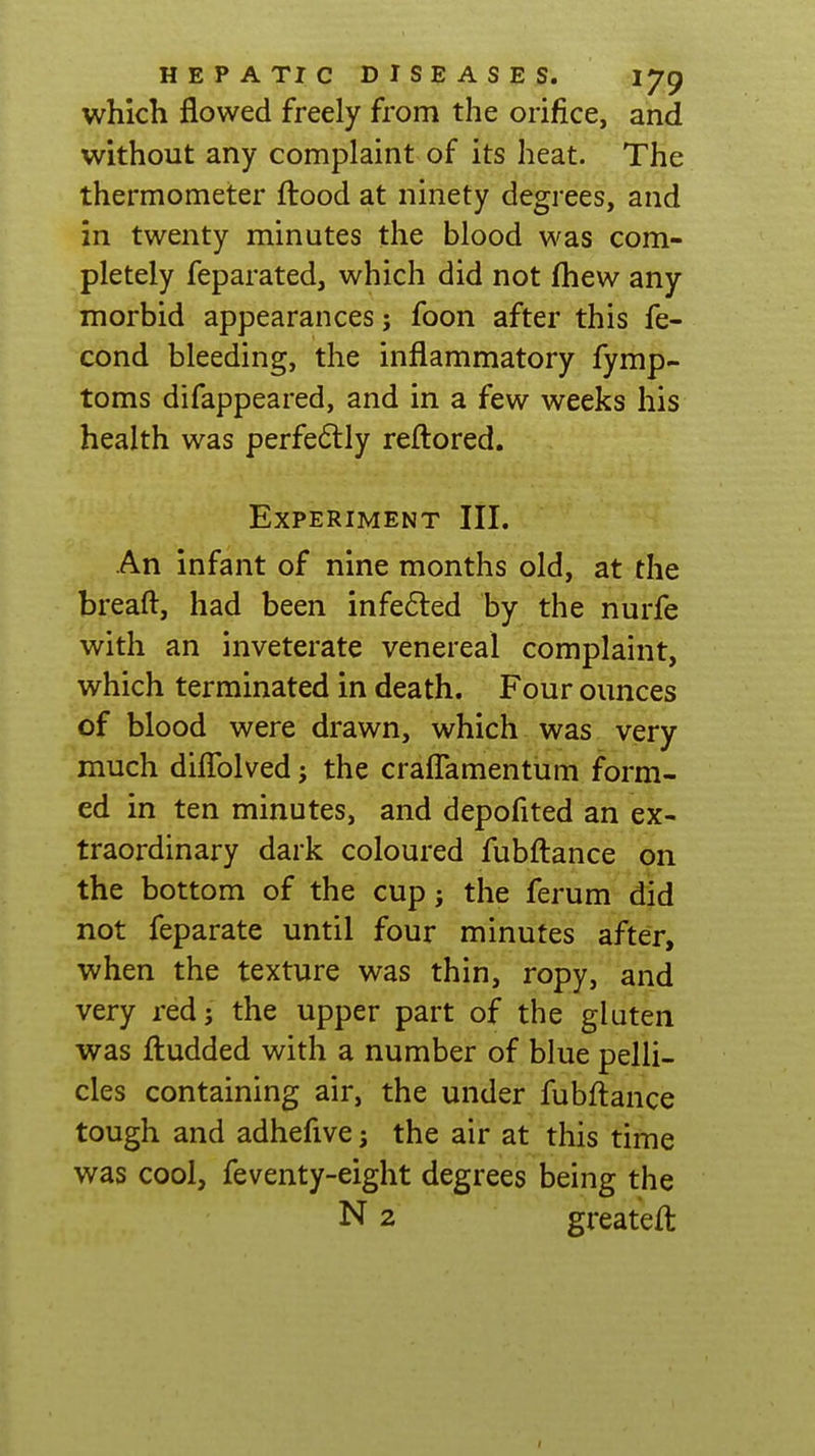 which flowed freely from the orifice, and without any complaint of its heat. The thermometer flood at ninety degrees, and in twenty minutes the blood was com- pletely feparated, which did not fhew any morbid appearances j foon after this fe- cond bleeding, the inflammatory fymp- toms difappeared, and in a few weeks his health was perfe6lly reftored. Experiment III. An infant of nine months old, at the breaft, had been infe6led by the nurfe with an inveterate venereal complaint, which terminated in death. Four ounces of blood were drawn, which was very much diflblved; the craflamentum form- ed in ten minutes, and depofited an ex- traordinary dark coloured fubftance on the bottom of the cup; the ferum did not feparate until four minutes after, when the texture was thin, ropy, and very red; the upper part of the gluten was fl:udded with a number of blue pelli- cles containing air, the under fubftance tough and adhefive; the air at this time was cool, feventy-eight degrees being the N 2 greateft