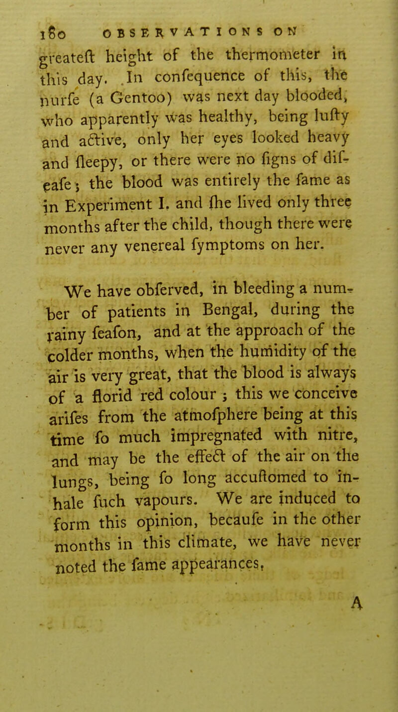 greateft height of the thermometer in this day. In confequence of this, th'6 jnirfe (a Gentoo) was next day blooded, who apparently was healthy, being lufty and aftive, only her eyes looked heavy ^nd fleepy, or there were no figns of difr eafe J the blood was entirely the fame as in Experiment L and fhe lived only three months after the child, though there were never any venereal fymptoms on her. We have obferved, in bleeding a num^ ber of patients in Bengal, during the Vainy feafon, and at the approach of the colder months, when the humidity of the air is very great, that the blood is always of a florid red colour ; this we conceive arifes from the atmofphere being at this time fo much impregnated with nitre, and iriay be the efFeft of the air on the lungs, being fo long accuftomed to in- hale fVich vapours. We are induced to form this opinion, hecaufe in the other months in this climate, we have never noted the fame appearances, A