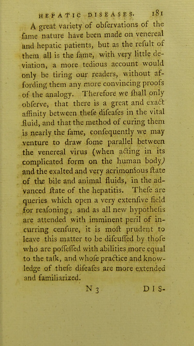 A great variety of obfervations of the lame nature have been made on venereal and hepatic patients, but as the refult of them all is the fame, with very little de- viation, a more tedious account would only be tiring our readers, without af- fording them any more convincing proofs of the analogy. Therefore we lhall only obferve, that there is a great and exa6t affinity between thefe difeafes in the vital .jfluid, and that the method of curing them is nearly the fame, confequently we may venture to draw fome parallel between the venereal virus (when adting in its complicated form on the human body^ and the exalted and very acrimonious ftate of tlus bile and animal fluids, in the ad- vanced ftate of the hepatitis. Thefe are queries which open a very extenfive field for reafoning; and as all new hypothefis are attended with imminent peril of in- curring cenfure, it is moft prudent to leave this matter to be difcufled by thofe who are polfefTed with abihties more equal to the talk, and whofe pra<5lice and know- ledge of thefe difeafes are more extended and familiarized, N 3 D I S-