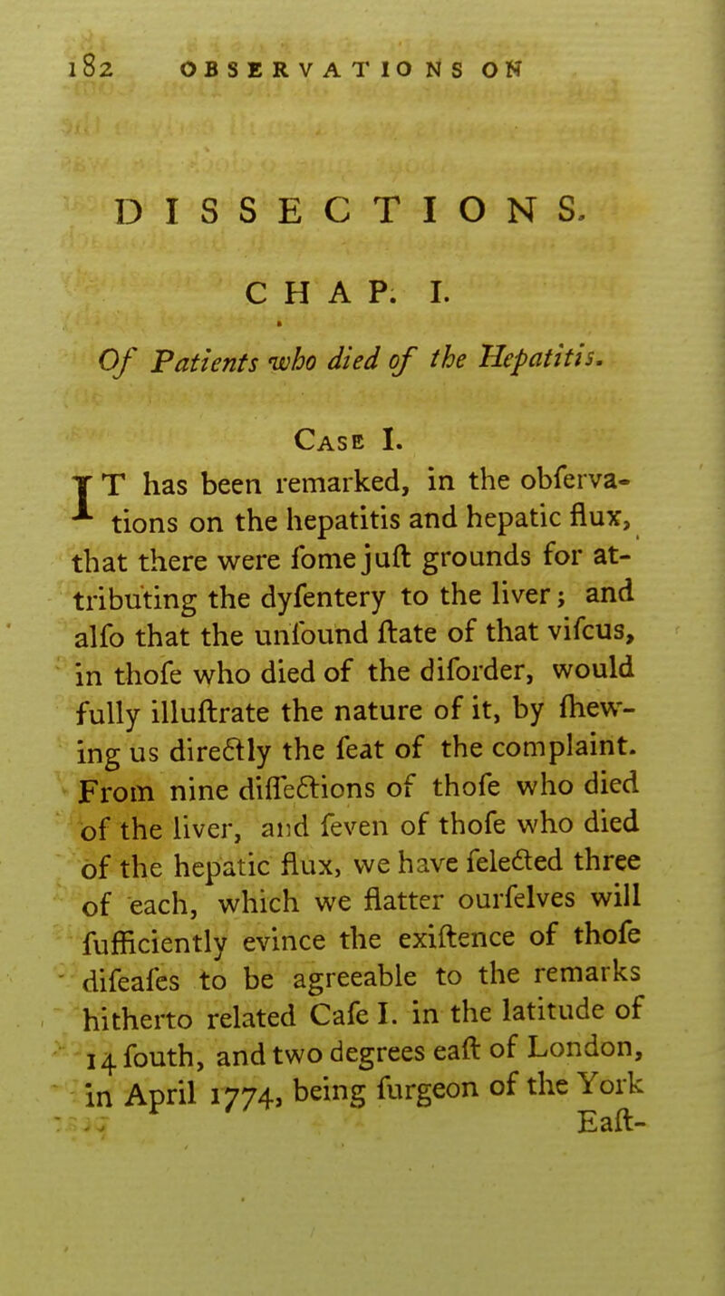 DISSECTIONS- CHAP. I. » Of Patients who died of the Hepatitis. Case I. T T has been remarked, in the obferva- ^ tions on the hepatitis and hepatic flux, that there were fome juft grounds for at- tributing the dyfentery to the liver; and alfo that the unibund ftate of that vifcus, in thofe who died of the diforder, would fully illuflrate the nature of it, by (hew- ing us direaiy the feat of the complaint. From nine difleftions of thofe who died of the liver, and feven of thofe who died of the hepatic flux, we have feledled three of each, which we flatter ourfelves will fufficiently evince the exiftence of thofe - difeafes to be agreeable to the remarks hitherto related Cafe I. in the latitude of 14 fouth, and two degrees eaft of London, in April 1774, being furgeon of the York Eaft-