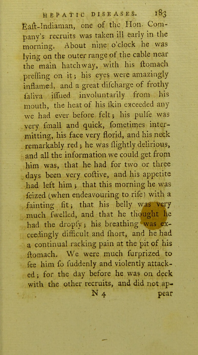 £aft-Indiaman, one of the Hon. Com- pany's recruits was taken ill early in the morning. About nijie o'clock he was lying on the outer range of the cable near the main hatchway, with his ftomach preffing on it 5 his eyes were amazingly inflamed, and a great difcharge of frothy faliva iffued involuntarily from his mouth, the heat of his Ikin exceeded any we had ever before feltj his pulfe was very fmall and quick, fometin^es inter- mitting, his face very florid, and his neck . remarkably red j he was flightly delirious, and all the information we could get from him was, that he had for two or three days been very coftive, and his appetite . had left him i that this morning he was feized (.when endeavouring to rife) with a . fainting fit j that his belly was very much fwelled, and that he thought he had the dropfy j his breathing was ex- ceedingly difficult and fhort, and he had a continual racking pain at the pit of his ftomach. We were much furprizcd to fee him fo fuddenly and violently attack- ed; for the day before he was on deck with the other recruits, and did not ap- N 4 pear