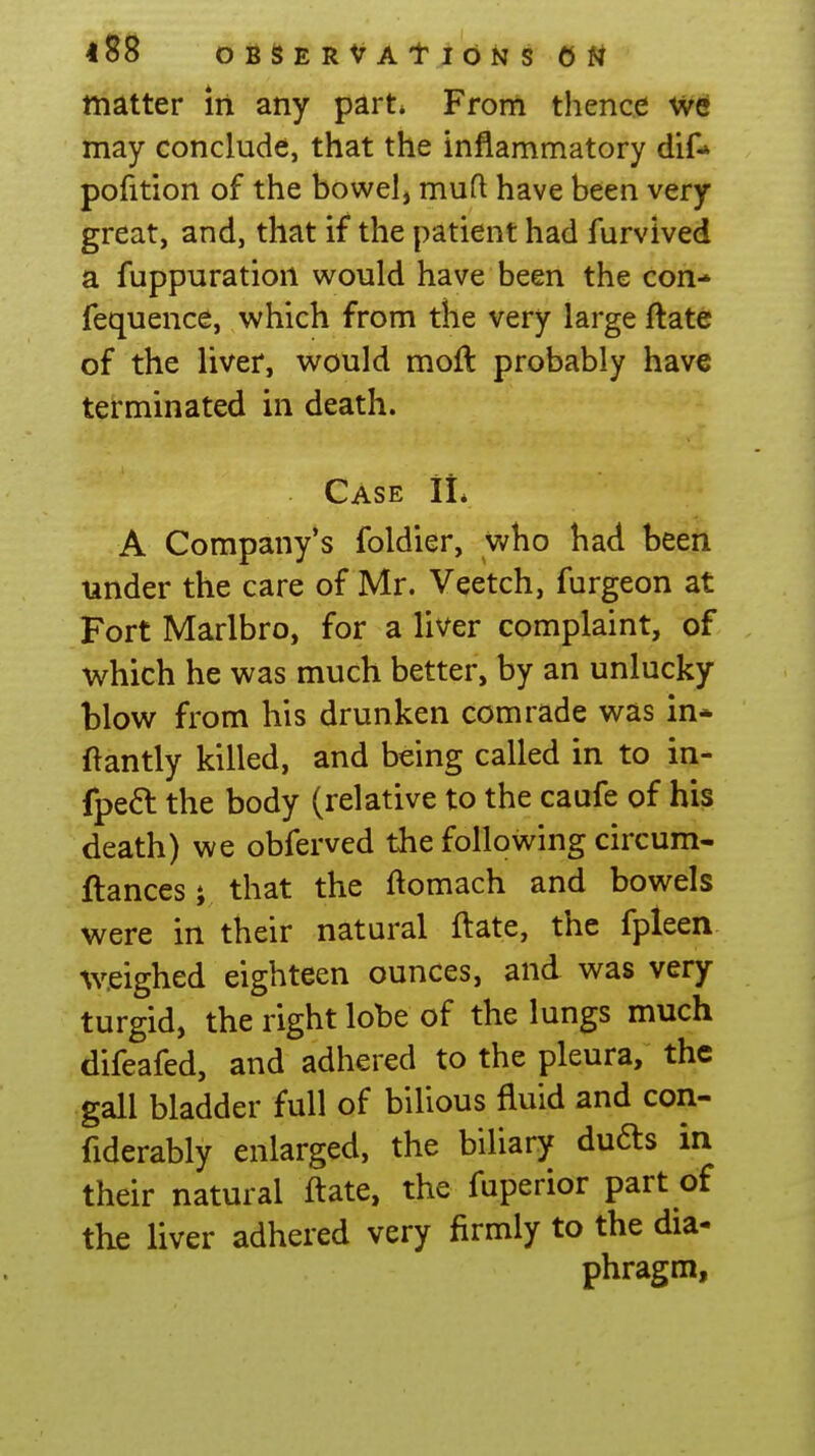 matter in any part. From thence we may conclude, that the inflammatory dif-» pofition of the bowel, mufl have been very great, and, that if the patient had furvived a fuppuration would have been the con-» fequence, which from the very large ftate of the liver, would moft probably have terminated in death. Case II, A Company's foldier, who had been under the care of Mr. Veetch, furgeon at Fort Marlbro, for a liver complaint, of which he was much better, by an unlucky blow from his drunken comrade was in* ftantly killed, and being called in to in- fpeft the body (relative to the caufe of his death) we obferved the following circum- ftancesi that the ftomach and bowels were in their natural ftate, the fpleen weighed eighteen ounces, and was very turgid, the right lobe of the lungs much difeafed, and adhered to the pleura, the gall bladder full of bilious fluid and con- fiderably enlarged, the biliary dufts in their natural ftate, the fuperior part of the liver adhered very firmly to the dia- phragm,