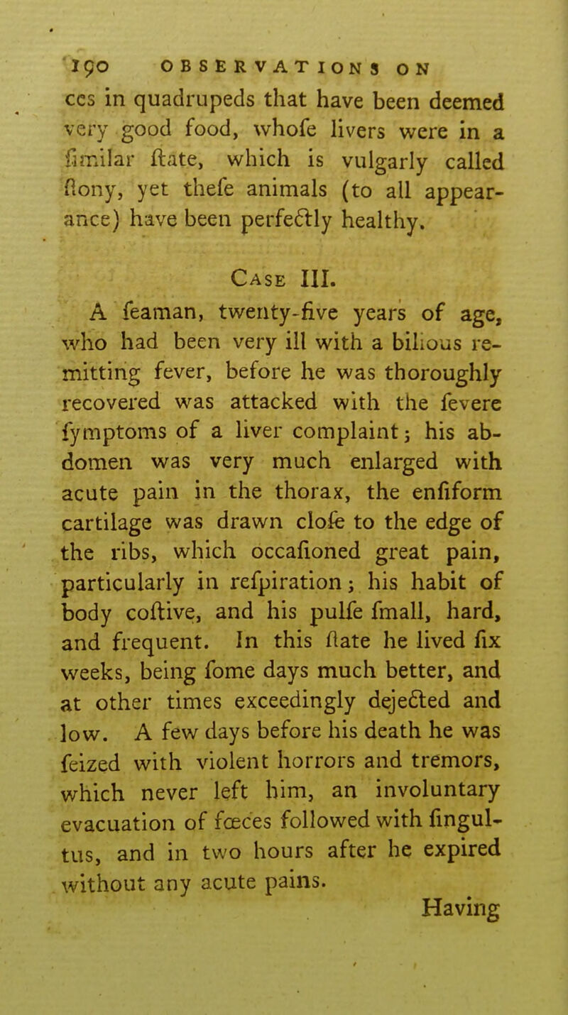 CCS in quadrupeds that have been deemed very good food, whofe Hvers were in a fimilar ftate, which is vulgarly called ■flony, yet thefe animals (to all appear- ance) have been perfe6lly healthy. Case III. A feaman, twenty-five years of age, who had been very ill with a bilious re- mitting fever, before he was thoroughly recovered was attacked with the fevere fymptoms of a liver complaint j his ab- domen was very much enlarged with acute pain in the thorax, the enfiform cartilage was drawn clofe to the edge of the ribs, which bccalioned great pain, particularly in refpiration; his habit of body coftive, and his pulfe fmall, hard, and frequent. In this ftate he lived fix weeks, being fome days much better, and at other times exceedingly deje6led and low. A few days before his death he was feized with violent horrors and tremors, which never left him, an involuntary evacuation of foeces followed with fingul- tus, and in two hours after he expired without any acute pains. Having