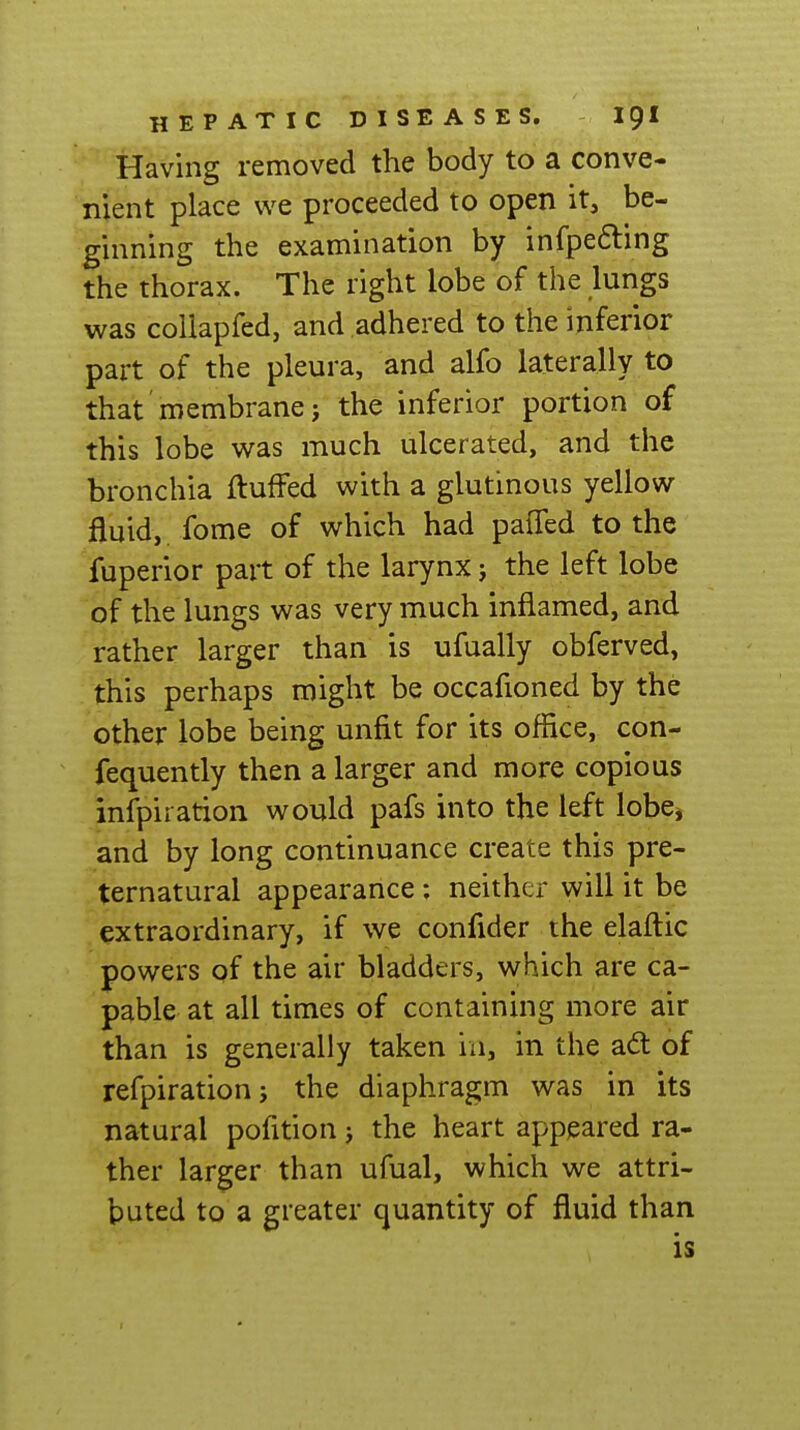 Having removed the body to a conve- nient place we proceeded to open it, be- ginning the examination by infpe6ling the thorax. The right lobe of the lungs was coUapfed, and adhered to the inferior part of the pleura, and alfo laterally to that membrane} the inferior portion of this lobe was much ulcerated, and the bronchia fluffed with a glutinous yellow fluid, fome of which had paffed to the fuperior part of the larynx j the left lobe of the lungs was very much inflamed, and rather larger than is ufually obferved, this perhaps might be occafioned by the other lobe being unfit for its office, con- fequently then a larger and more copious infpiration would pafs into the left lobe^ and by long continuance create this pre- ternatural appearance; neither will it be extraordinary, if we confider the elaftic powers of the air bladders, which are ca- pable at all times of containing more air than is generally taken in, in the ad: of refpirationj the diaphragm was in its natural pofition j the heart appeared ra- ther larger than ufual, which we attri- buted to a greater quantity of fluid than is