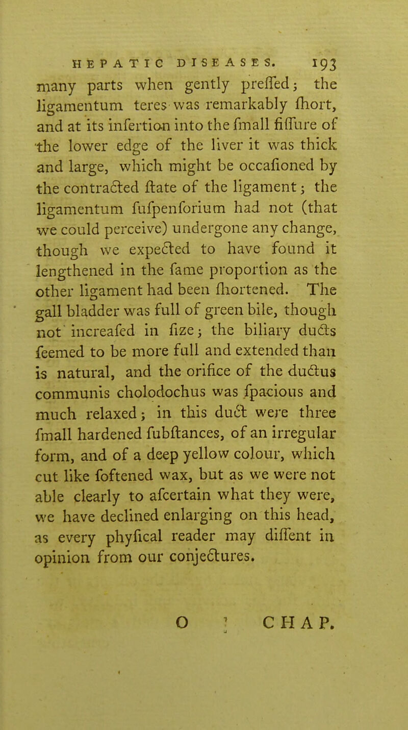 many parts when gently preffedj the ligamentum teres was remarkably fhort, and at its infertion into the fmall fifflire of the lower edge of the liver it was thick and large, which might be occafioned by the contrafled ftate of the ligament; the ligamentum fufpenforium had not (that we could perceive) undergone any change, though we expected to have found it lengthened in the fame proportion as the other ligament had been fliortened. The gall bladder was full of green bile, though not increafed in fizc; the biliary duds feemed to be more full and extended than is natural, and the orifice of the dudus communis cholodochus was fpacious and much relaxed; in this du6t were three fmall hardened fubftances, of an irregular form, and of a deep yellow colour, which cut like foftened wax, but as we were not able clearly to afcertain what they were, we have declined enlarging on this head, as every phyfical reader may diffent in opinion from our conjedtures. O ' CHAP.