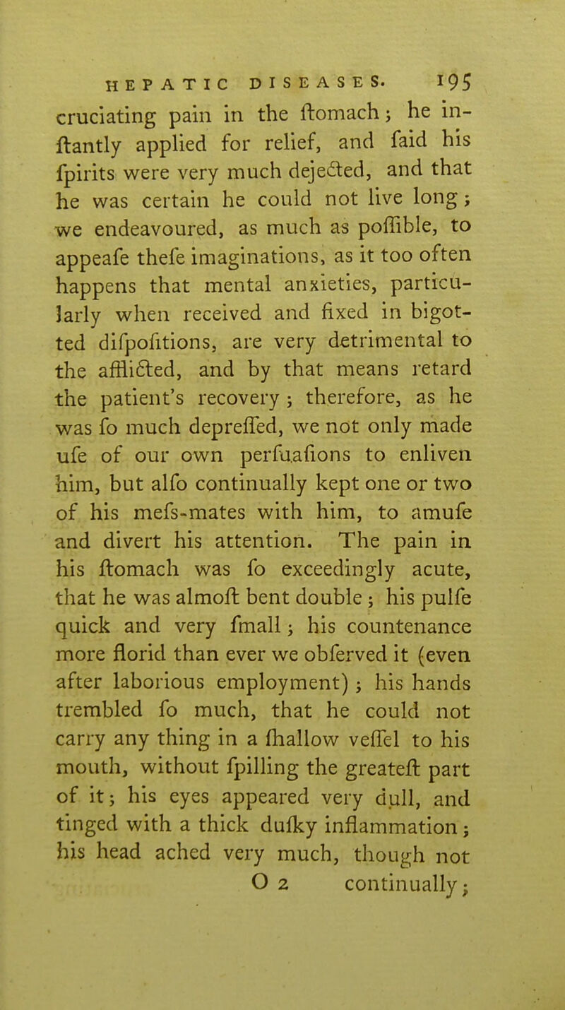 cruciating pain in the ftomach; he in- flantly applied for relief, and faid his fpirits were very much dejeded, and that he was certain he could not live long j we endeavoured, as much as poffible, to appeafe thefe imaginations, as it too often happens that mental anxieties, particu- Jarly when received and fixed in bigot- ted difpofitions, are very detrimental to the afilifted, and by that means retard the patient's recovery; therefore, as he was fo much deprefTed, we not only made ufe of our own perfa.afions to enliven him, but alfo continually kept one or two of his mefs-mates with him, to amufe and divert his attention. The pain in. his flomach was fo exceedingly acute, that he was almoft bent double; his pulfe quick and very fmall j his countenance more florid than ever we obferved it (even after laborious employment) j his hands trembled fo much, that he could not carry any thing in a fhallow veflel to his mouth, without fpilling the greateft part of it; his eyes appeared very dull, and tinged with a thick dufky inflammation j his head ached very much, though not O 2 continually;