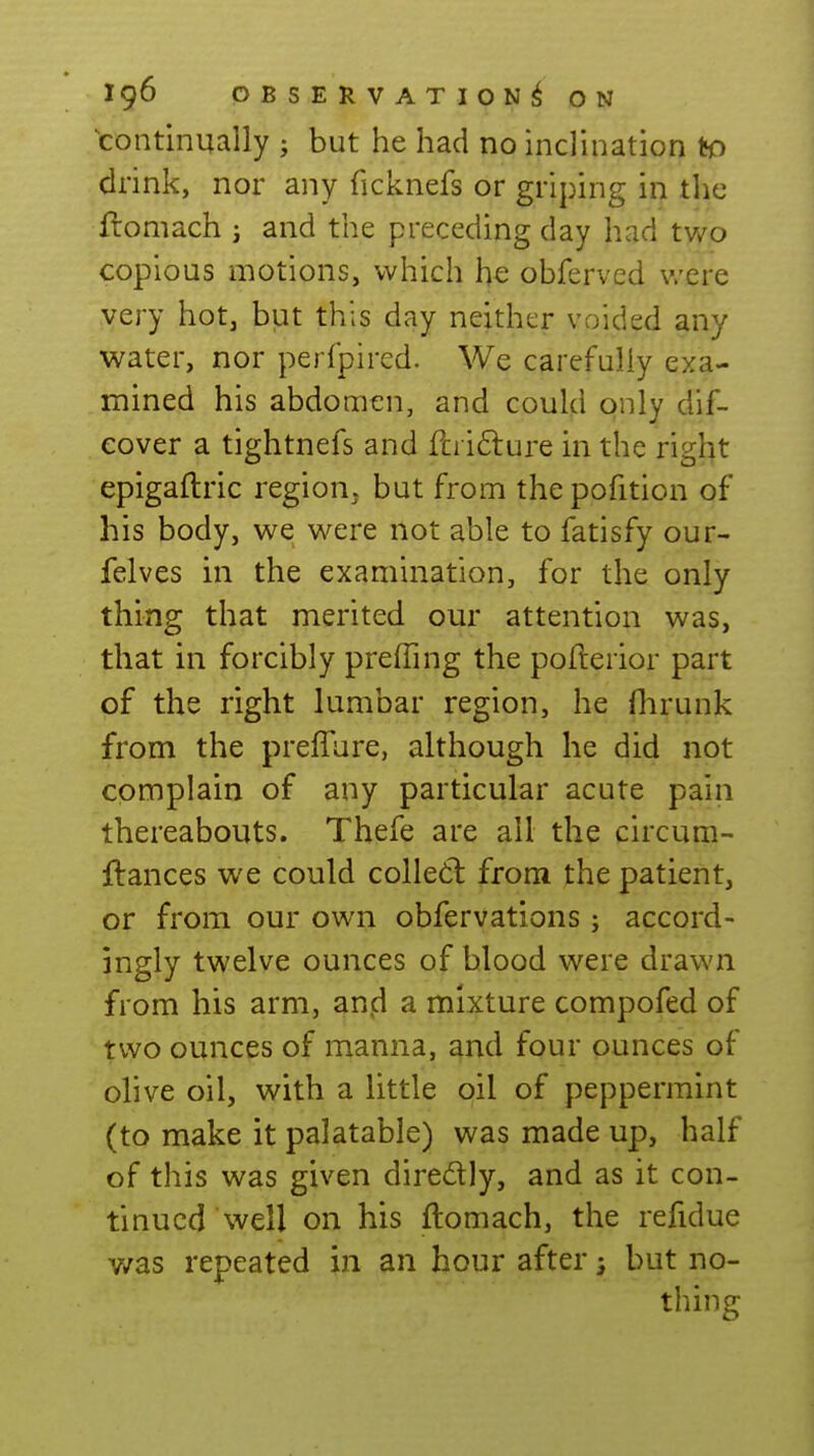 continually ; but he had no inclination to drink, nor any ficknefs or griping in the flomach j and the preceding day had two copious motions, which obferved v/ere very hot^ but this day neither voided any water, nor perfpired. We carefully exa- mined his abdomen, and could only dif- eover a tightnefs and fci i£lure in the right epigallric region, but from thepofition of his body, we were not able to fatisfy our- felves in the examination, for the only thing that merited our attention was, that in forcibly preffing the pofterior part of the right lumbar region, he flirunk from the preffure, although he did not complain of any particular acute pain thereabouts. Thefe are all the circum- flances we could colle6l from the patient, or from our own obfervations; accord- ingly twelve ounces of blood were drawn from his arm, anid a mixture compofed of two ounces of manna, and four ounces of olive oil, with a little oil of peppermint (to make it palatable) was made up, half of this was given diredly, and as it con- tinued well on his ftomach, the refidue y/as repeated in an hour after; but no- thing