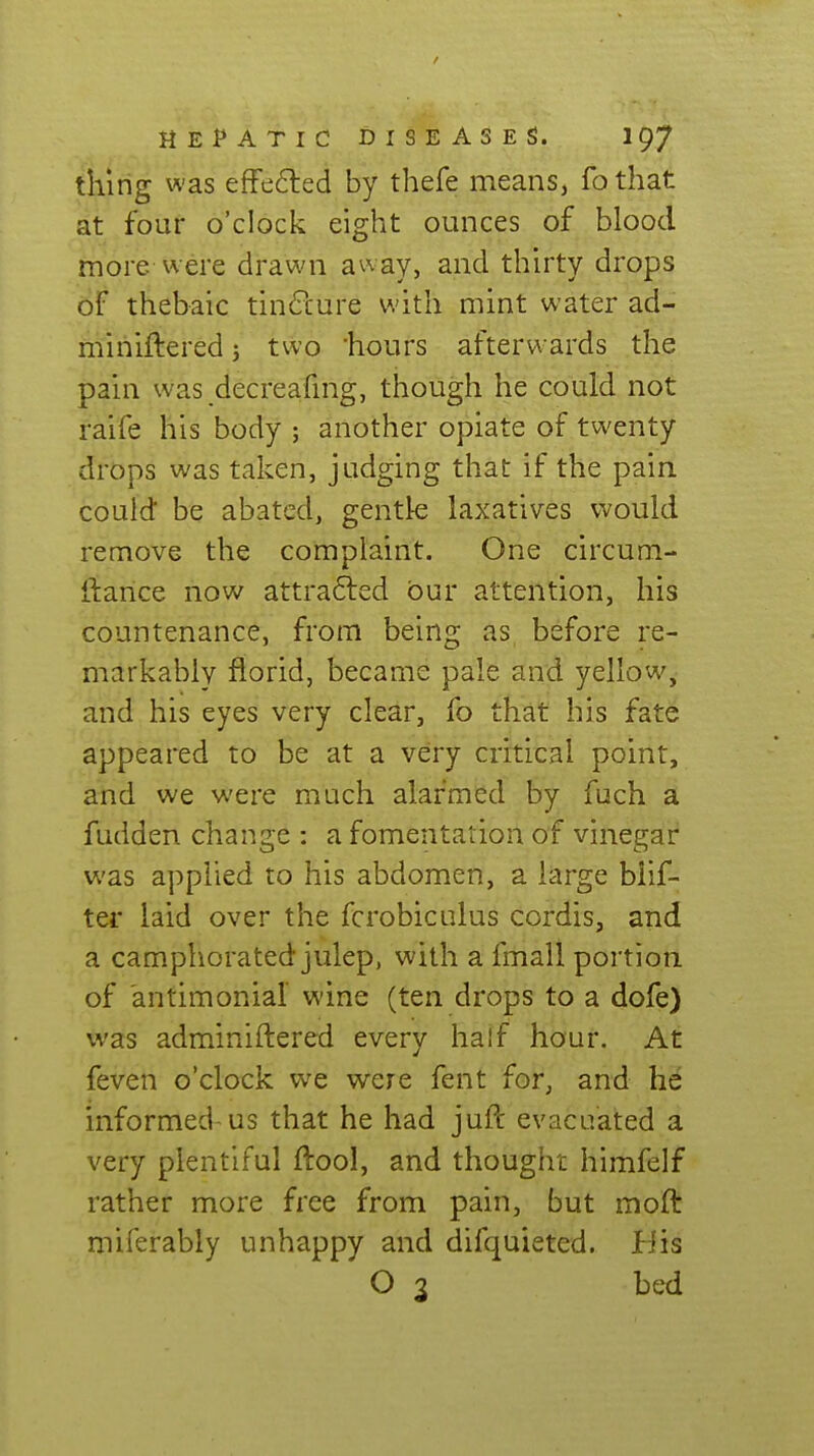 thing was efFefted by thefe meanSj fothat at four o'clock eight ounces of blood more were drawn away, and thirty drops of thebaic tin6lure with mint water ad- mihiftered 5 two hours afterwards the pain was decreahng, though he could not raife his body ; another opiate of twenty drops was taken, judging that if the pain could be abated, gentk laxatives would remove the complaint. One circum- ftance now attra6led bur attention, his countenance, from being as, before re- markably florid, became pale and yellow, and his eyes very clear, fo that his fate appeared to be at a very critical point, and we were much alarmed by fuch a fudden change : a fomentation of vinegar was applied to his abdomen, a large blif- ter laid over the fcrobiculus cordis, and a camphorated julep, with a fmall portion of antimonial wine (ten drops to a dofe) was adminiftered every half hour. At feven o'clock we were fent for, and he informed-us that he had juft evacuated a very plentiful ftool, and thought himfelf rather more free from pain, but moft miferably unhappy and difquieted. His O 3 bed