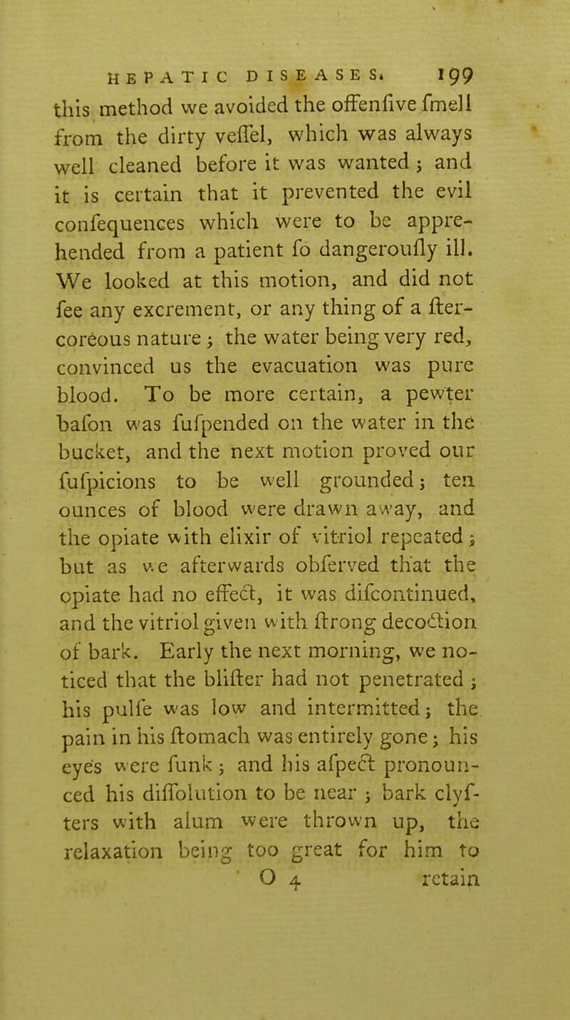 this method we avoided the ofFenfive fmell from the dirty veffel, which was always well cleaned before it was wanted 5 and it is certain that it prevented the evil confequences which were to be appre- hended from a patient fo dangeroiifly ill. We looked at this motion, and did not fee any excrement, or any thing of a fter- coreous nature j the water being very red, convinced us the evacuation was pure blood. To be more certain, a pewter bafon was fufpended on the water in the bucket, and the next motion proved our fufpicions to be well grounded; ten ounces of blood were drawn away, and the opiate with eUxir of vitriol repeated; but as v.e afterwards obferved that the opiate had no effect, it was difcontinued, and the vitriol given with ftrong deco(5tion of bark. Early the next morning, we no- ticed that the blifter had not penetrated ; his pulfe was low and intermitted; the. pain in his ftomach was entirely gone; his eyes were funk ; and his afpecl pronoun- ced his diffolution to be near ) bark clyf- ters with alum were thrown up, the relaxation being too great for him to O 4 retain