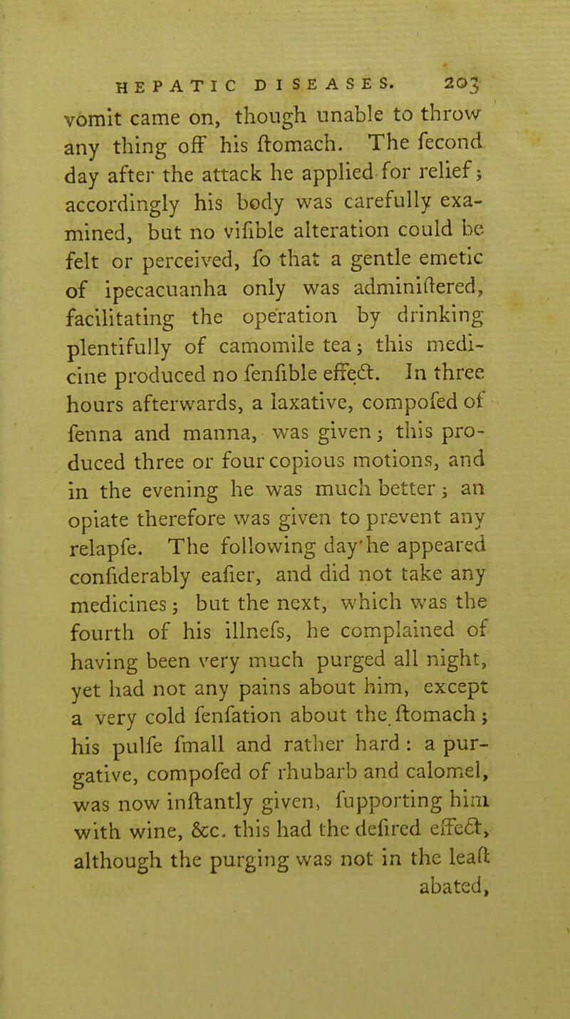 vomit came on, though unable to throw any thing off his ftomach. The fecond day after the attack he applied for relief; accordingly his body was carefully exa- mined, but no vifible alteration could be felt or perceived, fo that a gentle emetic of ipecacuanha only was adminiftered, facilitating the operation by drinking plentifully of camomile tea; this medi- cine produced no fenfible effedl. In three hours afterwards, a laxative, compofed of fenna and manna, was given; this pro- duced three or four copious motions, and in the evening he was much better; an opiate therefore was given to prevent any relapfe. The following day'he appeared confiderably eafier, and did not take any medicines; but the next, which was the fourth of his illnefs, he complained of having been very much purged all night, yet had not any pains about him, except a very cold fenfation about the_ftomach; his pulfe fmall and rather hard : a pur- gative, compofed of rhubarb and calomel, was now inftantly given, fupporting him with wine, &c. this had the defired eiTeft, although the purging was not in the leaft abated.