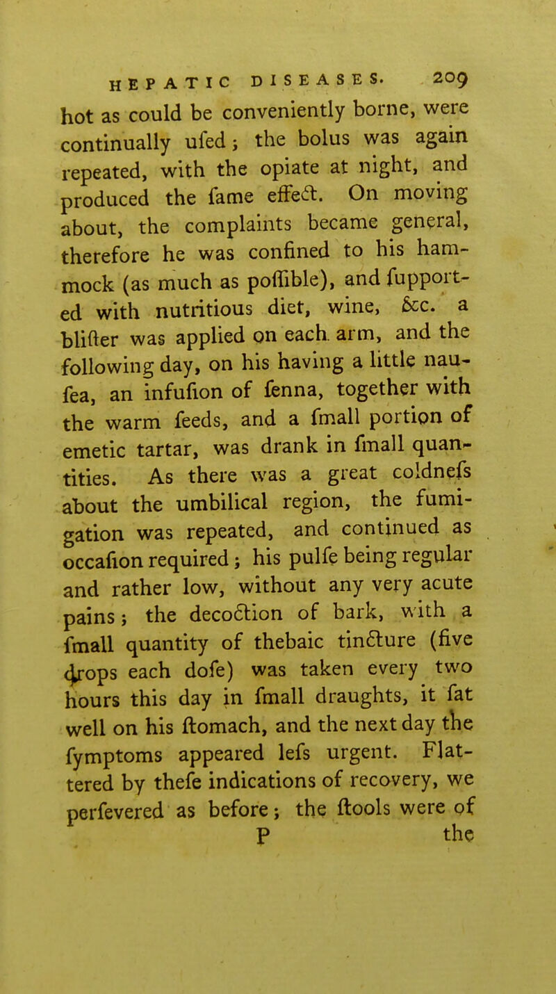 hot as could be conveniently borne, were continually ufed j the bolus was again repeated, with the opiate at night, and produced the fame effect. On moving about, the complaints became general, therefore he was confined to his ham- mock (as much as poffible), and fupport- ed with nutritious diet, wine, &:c. a bUfter was applied on each, arm, and the following day, on his having a little nau- fea, an infufion of fenna, together with the warm feeds, and a fmall portion of emetic tartar, was drank in fmall quan- tities. As there was a great coldnefs about the umbilical region, the fumi- gation was repeated, and continued as occafion required; his pulfe being regular and rather low, without any very acute pains J the deco6lion of bark, with a fmall quantity of thebaic tincture (five 4rops each dofe) was taken every two hours this day in fmall draughts, it fat well on his ftomach, and the next day the fymptoms appeared lefs urgent. Flat- tered by thefe indications of recavery, we perfevered as before j the ftools were gf J> the