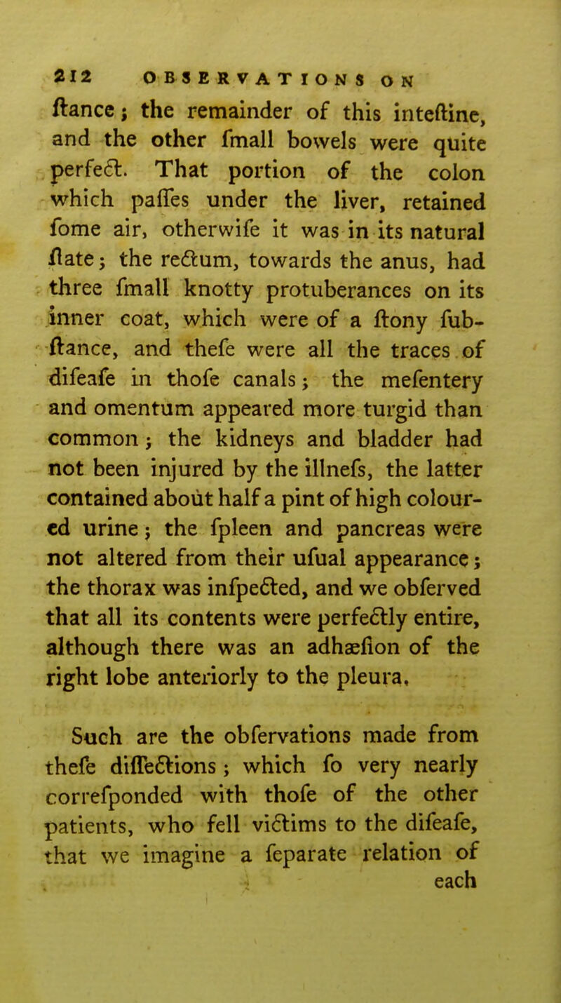 fiance i the remainder of this inteftinc, and the other fmall bowels were quite perfe£l. That portion of the colon which pafles under the liver, retained fome air, otherwife it was in its natural /late; the redum, towards the anus, had ; three fmall knotty protuberances on its inner coat, which were of a ftony fub- -ftance, and thefe were all the traces of difeafe in thofe canals; the mefentery and omentum appeared more turgid than common j the kidneys and bladder had not been injured by the illnefs, the latter contained about half a pint of high colour- ed urine j the fpleen and pancreas were not altered from their ufual appearance; the thorax was infpefted, and we obferved that all its contents were perfe6lly entire, although there was an adhaefion of the right lobe anteriorly to the pleura. Such are the obfervations made from thefe diffeftions; which fo very nearly correfponded with thofe of the other patients, who fell vi6lims to the difeafe, that we imagine a feparate relation of each