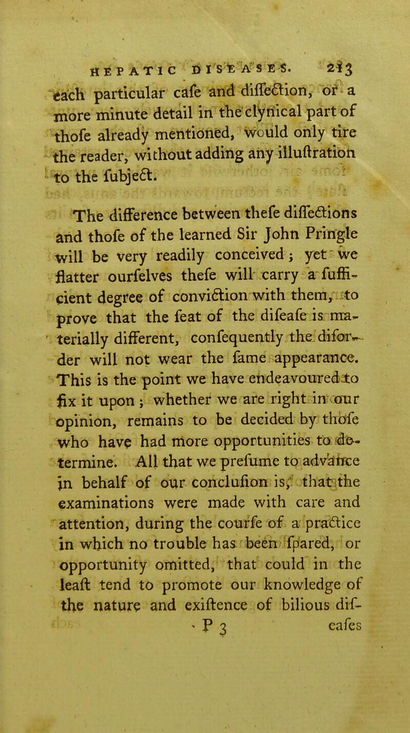 mh particular cafe and diflbaion, of -a inore minute detail in the clytiical part of thofe already mentioned, would only tire the reader, without adding any illuftration ' to the fubje6l. The difference between thefe diffeftions and thofe of the learned Sir John Pringle will be very readily conceived; yet we flatter ourfelves thefe will carry a fuffi- xJ^iient degree of conviction with them, to 'prove that the feat of the difeafe is ma- ' terially different, confequently the difor»~ der will not wear the fame appearance. ^This is the point we have endeavoured to j.lix it upon ; whether we are right in our opinion, remains to be decided by thofe , who have had more opportunities to d©. termine. All that we prefume to advance in behalf of our conclufion is; that:the examinations were made with care and attention, during the courfe of a praftice in which no trouble has been fpared, or ! opportunity omitted, that could in the leaft tend to promote our knowledge of the nature and exiftence of bilious dif- > P 3 eafes