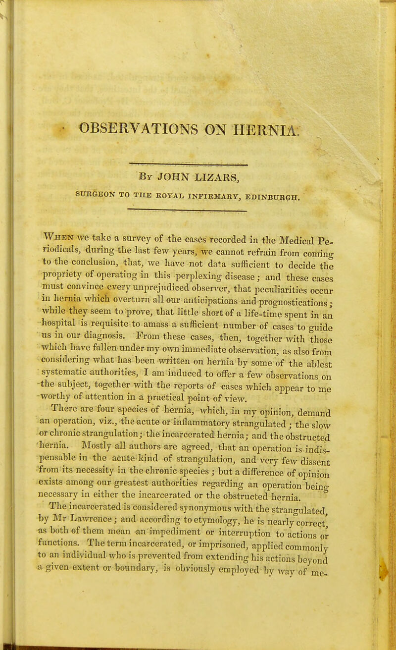 By JOHN LIZARS, SURGEON TO THE ROYAL INFIRMARY, EDINBURGH. When we take a survey of the cases recorded in the Medical Pe- riodicals, during the last few years, We cannot refrain from coming to the conclusion, that, we have not data sufficient to decide the propriety of operating in this perplexing disease • and these cases must convince every unprejudiced observer, that peculiarities occur in hernia which overturn all our anticipations and prognostications ; while they seem to prove, that little short of a life-time spent in an hospital is requisite to amass a sufficient number of cases to guide us in our diagnosis. From these cases, then, together with those which have fallen under my own immediate observation, as also from considering what has been written on hernia by some of the ablest systematic authorities, I am induced to offer a few observations on -the subject, together with the reports of cases which appear to me •worthy of attention in a practical point of view. There are four species of hernia, which, in my opinion, demand an operation, viz., the acute or inflammatory strangulated ; the slow or chronic strangulation; the incarcerated hernia; and the obstructed hernia. Mostly all authors are agreed, that an operation is indis- pensable in the acute-kind of strangulation, and very few dissent 'from its necessity in the chronic species; but a difference of opinion exists among our greatest authorities regarding an operation beino- necessary in either the incarcerated or the obstructed hernia. The incarcerated is considered synonymous with the strangulated by Mr Lawrence; and acoording to etymology, he is nearly correct' as both of them mean an impediment or interruption to actions or functions. The term incarcerated, or imprisoned, applied commonly to an individual who is prevented from extending his actions beyond a given extent or boundary, is obviously employed by way of me-