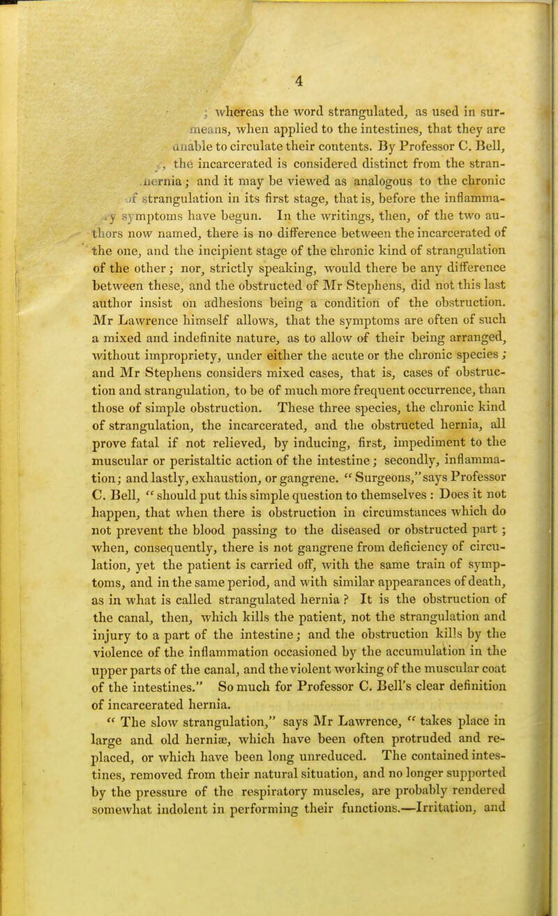 ; whereas the word strangulated, as used in sur- means, when applied to the intestines, that they are unahle to circulate their contents. By Professor C. Bell, , the incarcerated is considered distinct from the stran- .uernia; and it may be viewed as analogous to the chronic •itrangulation in its first stage, that is, before the inflamma- . y symptoms have begun. In the writings, then, of the two au- thors now named, there is no difference between the incarcerated of the one, and the incipient stage of the chronic kind of strangulation of the other; nor, strictly speaking, would there be any difference between these, and the obstructed of Mr Stephens, did not this last author insist on adhesions being a condition of the obstruction. Mr Lawrence himself allows, that the symptoms are often of such a mixed and indefinite nature, as to allow of their being arranged, without impropriety, under either the acute or the chronic species ; and Mr Stephens considers mixed cases, that is, cases of obstruc- tion and strangulation, to be of much more frequent occurrence, than those of simple obstruction. These three species, the chronic kind of strangulation, the incarcerated, and the obstructed hernia, all prove fatal if not relieved, by inducing, first, impediment to the muscular or peristaltic action of the intestine; secondly, inflamma- tion; and lastly, exhaustion, or gangrene.  Surgeons, says Professor C. Bell, '' should put this simple question to themselves : Does it not happen, that when there is obstruction in circumstances which do not prevent the blood passing to the diseased or obstructed part ; when, consequently, there is not gangrene from deficiency of circu- lation, yet the patient is carried off, with the same train of symp- toms, and in the same period, and with similar appearances of death, as in what is called strangulated hernia ? It is the obstruction of the canal, then, which kills the patient, not the strangulation and injury to a part of the intestine; and the obstruction kills by the violence of the inflammation occasioned by the accumulation in the upper parts of the canal, and the violent working of the muscular coat of the intestines. So much for Professor C. Bell's clear definition of incarcerated hernia.  The slow strangulation, says Mr Lawrence,  takes place in large and old hernia), which have been often protruded and re- placed, or which have been long unreduced. The contained intes- tines, removed from their natural situation, and no longer supported by the pressure of the respiratory muscles, are probably rendered someAvhat indolent in performing their functions.—Irritation, and
