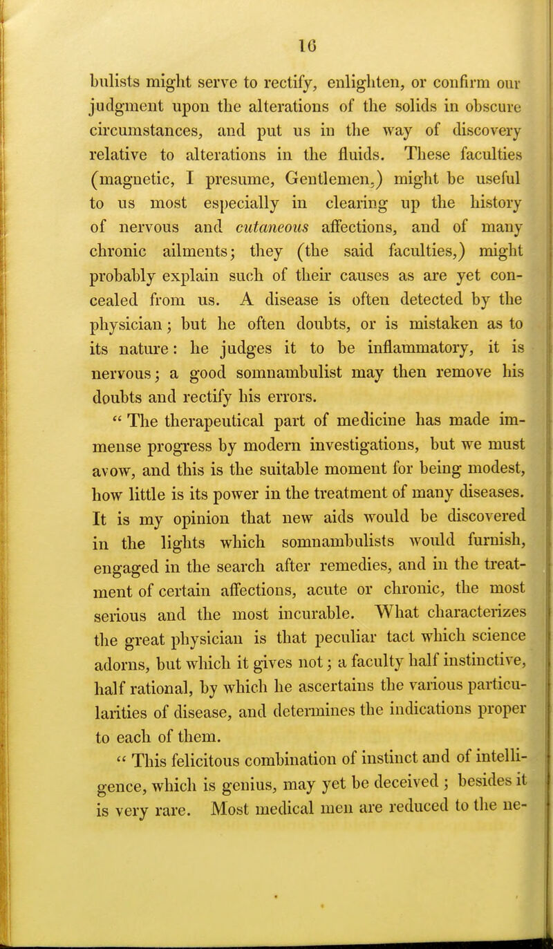 10 bulists might serve to rectify, enlighten, or confirm our judgment upon the alterations of the solids in obscure circumstances, and put us in the way of discovery relative to alterations in the fluids. These faculties (magnetic, I presume, Gentlemen.) might be useful to us most especially in clearing up the history of nervous and cutaneous afiections, and of many chronic ailments; they (the said faculties,) might probably explain such of their causes as are yet con- cealed from us. A disease is often detected by the physician; but he often doubts, or is mistaken as to its nature: he judges it to be inflammatory, it is nervous; a good somnambulist may then remove his doubts and rectify his errors.  The therapeutical part of medicine has made im- mense progress by modern investigations, but we must avow, and this is the suitable moment for being modest, how little is its power in the treatment of many diseases. It is my opinion that new aids would be discovered in the lights which somnambulists would furnish, engaged in the search after remedies, and in the treat- ment of certain affections, acute or chronic, the most serious and the most incurable. What characterizes the great physician is that peculiar tact which science adorns, but which it gives not; a faculty half instinctive, half rational, by which he ascertains the various particu- larities of disease, and determines the indications proper to each of them.  This felicitous combination of instinct and of intelli- gence, which is genius, may yet be deceived ; besides it is very rare. Most medical men are reduced to the ne-