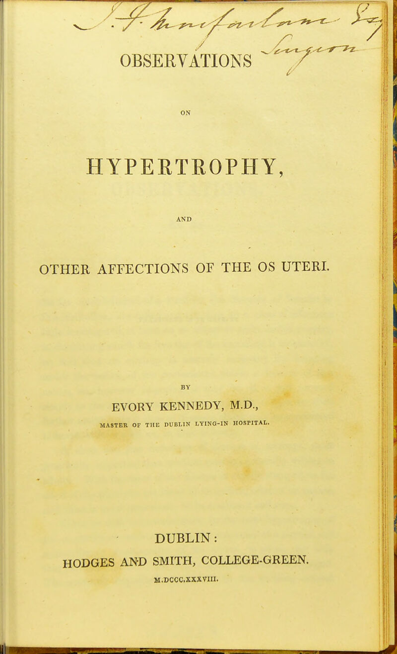 ON HYPERTROPHY, AND OTHER AFFECTIONS OF THE OS UTERI. EVORY KENNEDY, M.D., MASTER OF THE DUBLIN LYING-IN HOSPITAL. DUBLIN: HODGES AND SMITH, COLLEGE-GREEN. M.DCCC.XXXVIII.