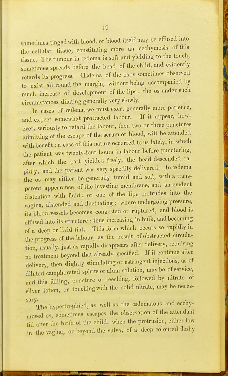 sometimes tinged with blood, or blood itself may be effused into the cellular tissue, constituting more an ecchymosis of this tissue. The tumour in oedema is soft and yielding to the touch, sometimes spreads before the head of the child, and evidently retards its progress. (Edema of the os is sometimes observed to exist all round the margin, without being accompanied by much increase of development of the lips ; the os under such circumstances dilating generally very slowly. In cases of oedema we must exert generally more patience, and expect somewhat protracted labour. If it appear, how- ever, seriously to retard the labour, then two or three punctures admitting of the escape of the serum or blood, will be attended with benefit; a case of this nature occurred to us lately, in which the patient was twenty-four hours in labour before puncturing, after which the part yielded freely, the head descended ra- pidly, and the patient was very speedily delivered. In oedema the os may either be generally tumid and soft, with a trans- parent appearance of the investing membrane, and an evident distention with fluid; or one of the lips protrudes into the vagina, distended and fluctuating j where undergoing pressure, its°blood-vessels becomes congested or ruptured, and blood is effused into its structure j thus increasing in bulk, and becoming of a deep or livid tint. This form which occurs so rapidly in the process of the labour, as the result of obstructed circula- tion usually, just as rapidly disappears after delivery, requiring no treatment beyond that already specified. If it continue after delivery then slightly stimulating or astringent injections, as of diluted camphorated spirits or alum solution, maybe of service and this failing, puncture or leeching, followed by nitrate of silver lotion, or touching with the solid nitrate, may be neces- Saryxhe hypertrophied, as well as the (Edematous and ecchy- raosedos, sometimes escapes the observation of the attendant till after the birth of the child, when the protrusion, either low in the vagina, or beyond the vulva, of a deep coloured fleshy