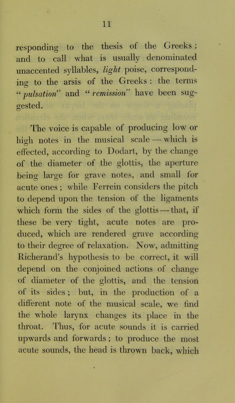 responding to the thesis of the Greeks; and to call what is usually denominated unaccented syllables, light poise, correspond- ing to the arsis of the Greeks : the terms “pulsation” and “remission” have been sug- gested. The voice is capable of producing low or hioh notes in the musical scale — which is effected, according to Dodart, by the change of the diameter of the glottis, the aperture being large for grave notes, and small for acute ones ; while Terrein considers the pitch to depend upon the tension of the ligaments which form the sides of the glottis — that, if these be very tight, acute notes are pro- duced, which are rendered grave according to their degree of relaxation. Now, admitting Richerand’s hypothesis to be correct, it will depend on the conjoined actions of change of diameter of the glottis, and the tension of its sides; but, in the production of a different note of the musical scale, we find the whole larynx changes its place in the throat. Thus, for acute sounds it is carried upwards and forwards; to produce the most acute sounds, the head is thrown back, which