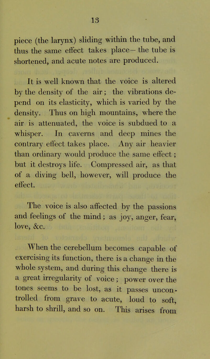 piece (the larynx) sliding within the tube, and thus the same effect takes place— the tube is shortened, and acute notes are produced. It is well known that the voice is altered by the density of the air; the vibrations de- pend on its elasticity, which is varied by the density. Thus on high mountains, where the air is attenuated, the voice is subdued to a whisper. In caverns and deep mines the contrary effect takes place. Any air heavier than ordinary would produce the same effect; but it destroys life. Compressed air, as that of a diving bell, however, will produce the effect. The voice is also affected by the passions and feelings of the mind; as joy, anger, fear, love, &c. When the cerebellum becomes capable of exercising its function, there is a change in the whole system, and during this change there is a great irregularity of voice ; power over the tones seems to be lost, as it passes uncon- trolled from grave to acute, loud to soft, harsh to shrill, and so on. This arises from