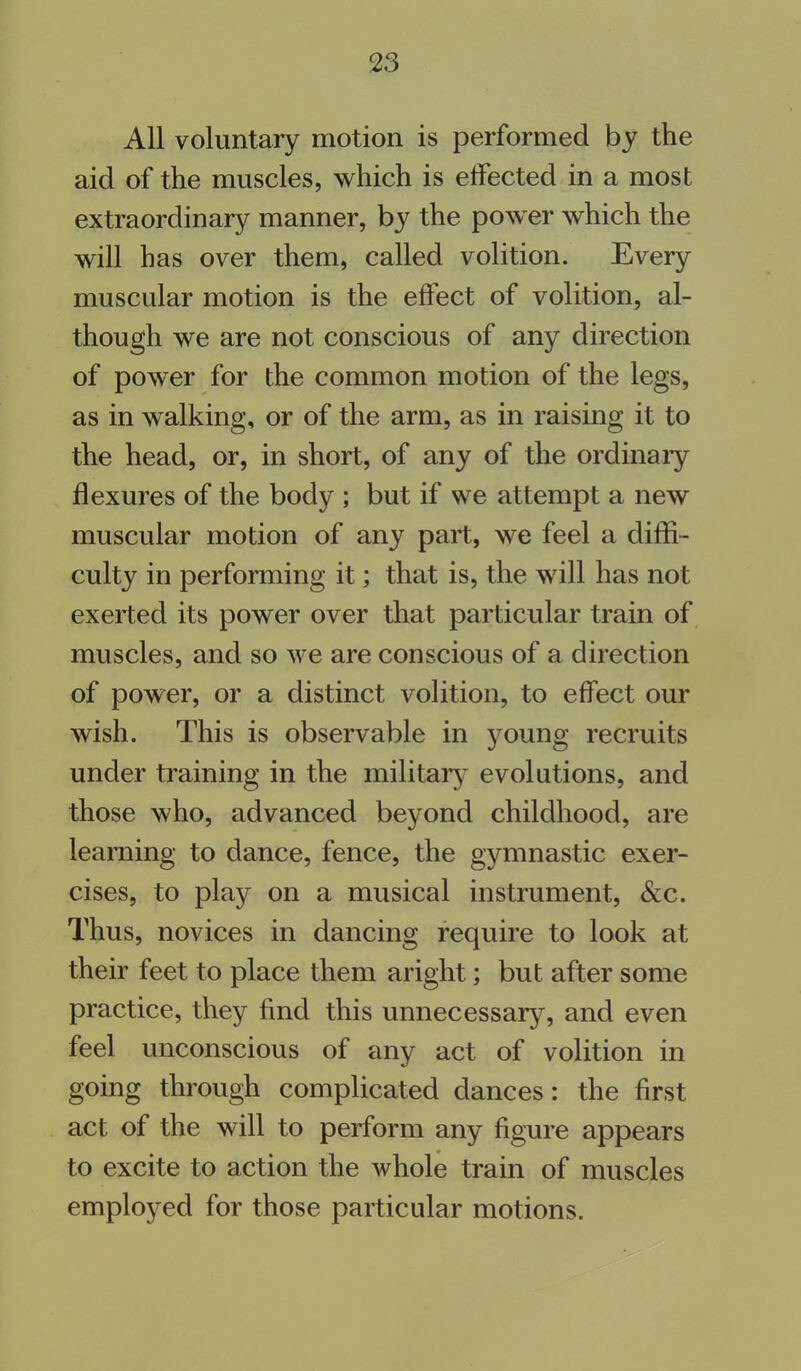 All voluntary motion is performed by the aid of the muscles, which is effected in a most extraordinary manner, by the power which the will has over them, called volition. Every muscular motion is the effect of volition, al- though we are not conscious of any direction of power for the common motion of the legs, as in walking, or of the arm, as in raising it to the head, or, in short, of any of the ordinary flexures of the body ; but if we attempt a new muscular motion of any part, we feel a diffi- culty in performing it; that is, the will has not exerted its power over that particular train of muscles, and so we are conscious of a direction of power, or a distinct volition, to effect our wish. This is observable in young recruits under training in the military evolutions, and those who, advanced beyond childhood, are learning to dance, fence, the gymnastic exer- cises, to play on a musical instrument, &c. Thus, novices in dancing require to look at their feet to place them aright; but after some practice, they find this unnecessary, and even feel unconscious of any act of volition in going through complicated dances: the first act of the will to perform any figure appears to excite to action the whole train of muscles employed for those particular motions.