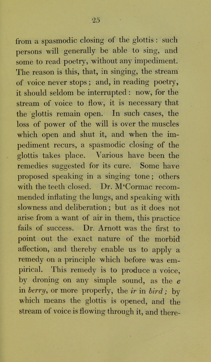 from a spasmodic closing of the glottis : such persons will generally be able to sing, and some to read poetry, without any impediment. The reason is this, that, in singing, the stream of voice never stops; and, in reading poetry, it should seldom be interrupted : now, for the stream of voice to flow, it is necessary that the glottis remain open. In such cases, the loss of power of the will is over the muscles which open and shut it, and when the im- pediment recurs, a spasmodic closing of the glottis takes place. Various have been the remedies suggested for its cure. Some have proposed speaking in a singing tone; others with the teeth closed. Dr. IVVCormac recom- mended inflating the lungs, and speaking with slowness and deliberation; but as it does not arise from a want of air in them, this practice fails of success. Dr. Arnott was the first to point out the exact nature of the morbid affection, and thereby enable us to apply a remedy on a principle which before was em- pirical. This remedy is to produce a voice, by droning on any simple sound, as the e in berry, or more properly, the ir in bird; by which means the glottis is opened, and the stream of voice is flowing through it, and there-