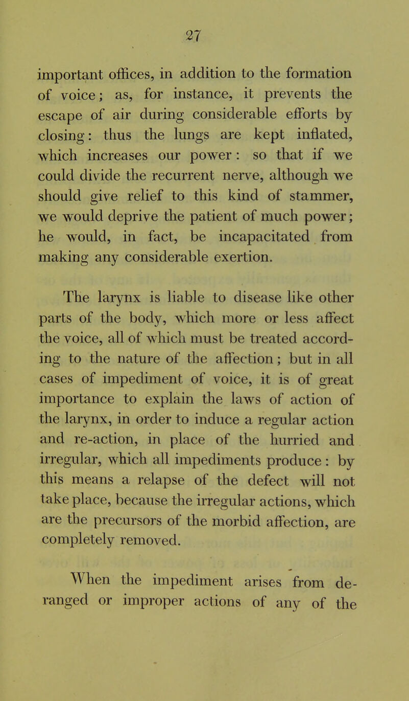 important offices, in addition to the formation of voice; as, for instance, it prevents the escape of air during considerable efforts by closing: thus the lungs are kept inflated, which increases our power : so that if we could divide the recurrent nerve, although we should give relief to this kind of stammer, we would deprive the patient of much power; he would, in fact, be incapacitated from making any considerable exertion. The larynx is liable to disease like other parts of the body, which more or less affect the voice, all of which must be treated accord- ing to the nature of the affection; but in all cases of impediment of voice, it is of great importance to explain the laws of action of the larynx, in order to induce a regular action and re-action, in place of the hurried and irregular, which all impediments produce : by this means a relapse of the defect will not take place, because the irregular actions, which are the precursors of the morbid affection, are completely removed. When the impediment arises from de- ranged or improper actions of any of the