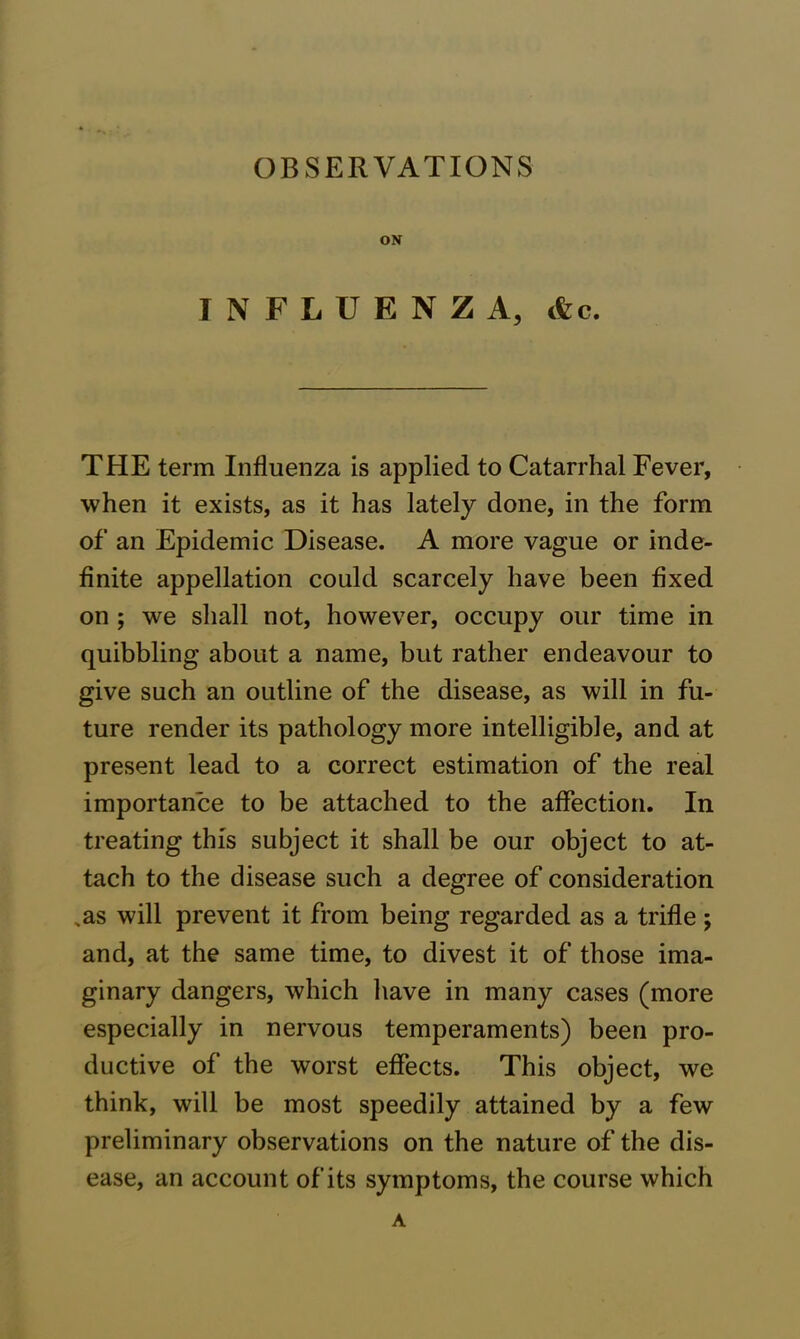OBSERVATIONS ON INFLUENZA, cfcc. THE term Influenza is applied to Catarrhal Fever, when it exists, as it has lately done, in the form of an Epidemic Disease. A more vague or inde- finite appellation could scarcely have been fixed on ; we shall not, however, occupy our time in quibbling about a name, but rather endeavour to give such an outline of the disease, as will in fu- ture render its pathology more intelligible, and at present lead to a correct estimation of the real importance to be attached to the affection. In treating this subject it shall be our object to at- tach to the disease such a degree of consideration .as will prevent it from being regarded as a trifle; and, at the same time, to divest it of those ima- ginary dangers, which have in many cases (more especially in nervous temperaments) been pro- ductive of the worst effects. This object, we think, will be most speedily attained by a few preliminary observations on the nature of the dis- ease, an account of its symptoms, the course which A