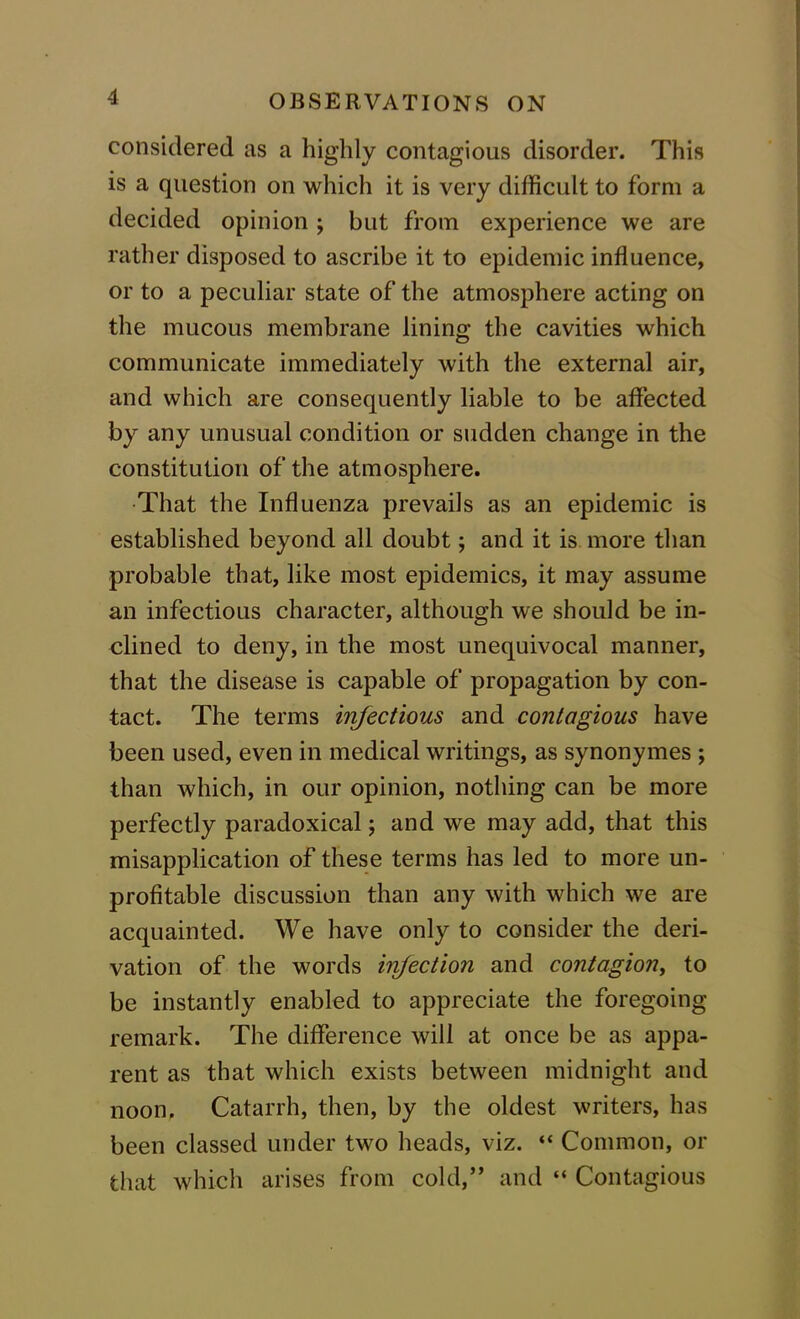 considered as a highly contagious disorder. This is a question on which it is very difficult to form a decided opinion ; but from experience we are rather disposed to ascribe it to epidemic influence, or to a peculiar state of the atmosphere acting on the mucous membrane lining the cavities which communicate immediately with the external air, and which are consequently liable to be affected by any unusual condition or sudden change in the constitution of the atmosphere. That the Influenza prevails as an epidemic is established beyond all doubt; and it is more than probable that, like most epidemics, it may assume an infectious character, although we should be in- clined to deny, in the most unequivocal manner, that the disease is capable of propagation by con- tact. The terms infectious and contagious have been used, even in medical writings, as synonymes ; than which, in our opinion, nothing can be more perfectly paradoxical; and we may add, that this misapplication of these terms has led to more un- profitable discussion than any with which we are acquainted. We have only to consider the deri- vation of the words ircfection and contagion, to be instantly enabled to appreciate the foregoing remark. The difference will at once be as appa- rent as that which exists between midnight and noon. Catarrh, then, by the oldest writers, has been classed under two heads, viz. “ Common, or that which arises from cold,” and “ Contagious