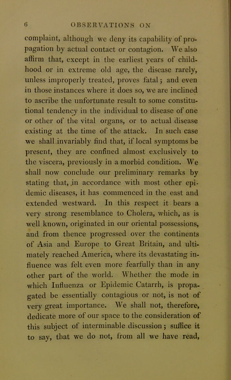 complaint, although we deny its capability of pro- pagation by actual contact or contagion. We also affirm that, except in the earliest years of child- hood or in extreme okl age, the disease rarely, unless improperly treated, proves fatal; and even in those instances where it does so, we are inclined to ascribe the unfortunate result to some constitu- tional tendency in the individual to disease of one or other of the vital organs, or to actual disease existing at the time of the attack. In such case we shall .invariably find that, if local symptoms be present, they are confined almost exclusively to the viscera, previously in a morbid condition. We shall now conclude our preliminary remarks by stating that, .in accordance with most other epi- demic diseases, it has commenced in the east and extended westward. In this respect it bears a very strong resemblance to Cholera, which, as is well known, originated in our oriental possessions, and from thence progressed over the continents of Asia and Europe to Great Britain, and ulti- mately reached America, where its devastating in- fluence was felt even more fearfully than in any other part of the world. Whether the mode in which Influenza or Epidemic Catarrh, is propa- gated be essentially contagious or not, is not of very great importance. We shall not, therefore, dedicate more of our space to the consideration of this subject of interminable discussion; suffice it to say, that we do not, from all we have read,