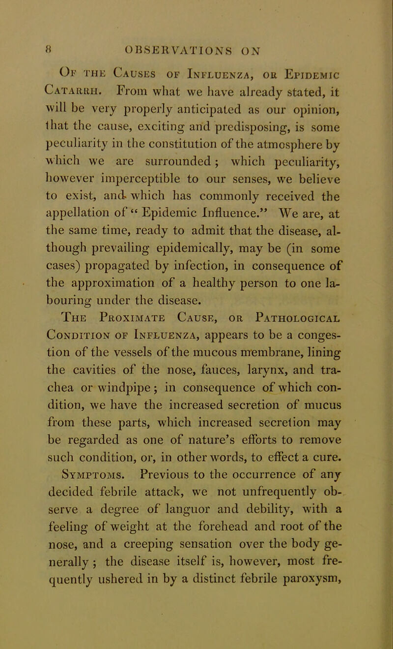 Of the Causes of Influenza, or Epidemic Catarrh. From what we have already stated, it will be very properly anticipated as our opinion, that the cause, exciting and predisposing, is some peculiarity in the constitution of the atmosphere by which we are surrounded; which peculiarity, however imperceptible to our senses, we believe to exist, and which has commonly received the appellation of “ Epidemic Influence.” We are, at the same time, ready to admit that the disease, al- though prevailing epidemically, may be (in some cases) propagated by infection, in consequence of the approximation of a healthy person to one la- bouring under the disease. The Proximate Cause, or Pathological Condition of Influenza, appears to be a conges- tion of the vessels of the mucous membrane, lining the cavities of the nose, fauces, larynx, and tra- chea or windpipe; in consequence of which con- dition, we have the increased secretion of mucus from these parts, which increased secretion may be regarded as one of nature’s efforts to remove such condition, or, in other words, to effect a cure. Symptoms. Previous to the occurrence of any decided febrile attack, we not unfrequently ob- serve a degree of languor and debility, with a feeling of weight at the forehead and root of the nose, and a creeping sensation over the body ge- nerally ; the disease itself is, however, most fre- quently ushered in by a distinct febrile paroxysm,