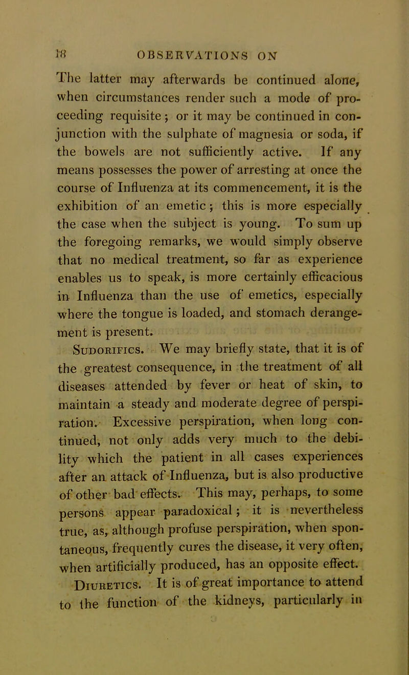 The latter may afterwards be continued alone, when circumstances render such a mode of pro- ceeding requisite ; or it may be continued in con- junction with the sulphate of magnesia or soda, if the bowels are not sufficiently active. If any means possesses the power of arresting at once the course of Influenza at its commencement, it is the exhibition of an emetic; this is more especially the case when the subject is young. To sum up the foregoing remarks, we would simply observe that no medical treatment, so far as experience enables us to speak, is more certainly efficacious in Influenza than the use of emetics, especially where the tongue is loaded, and stomach derange- ment is present. Sudorifics. We may briefly state, that it is of the greatest consequence, in the treatment of all diseases attended by fever or heat of skin, to maintain a steady and moderate degree of perspi- ration. Excessive perspiration, when long con- tinued, not only adds very much to the debi- lity which the patient in all cases experiences after an attack of Influenza, but is also productive of other bad effects. This may, perhaps, to some persons appear paradoxical; it is nevertheless true, as, although profuse perspiration, when spon- taneous, frequently cures the disease, it very often, when artificially produced, has an opposite effect. Diuretics. It is of great importance to attend to the function of the kidneys, particularly in