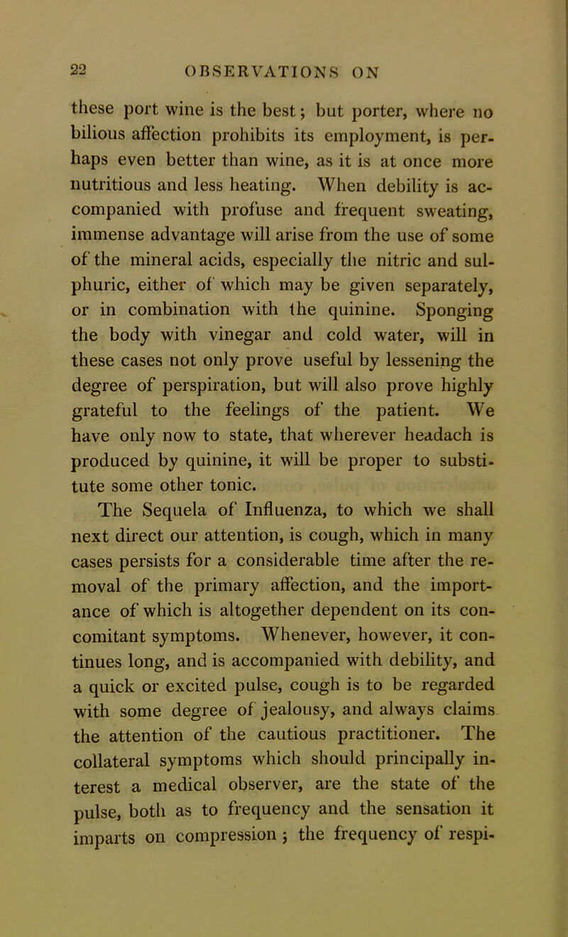 these port wine is the best; but porter, where no bilious affection prohibits its employment, is per- haps even better than wine, as it is at once more nutritious and less heating. When debility is ac- companied with profuse and frequent sweating, immense advantage will arise from the use of some of' the mineral acids, especially the nitric and sul- phuric, either of which may be given separately, or in combination with the quinine. Sponging the body with vinegar and cold water, will in these cases not only prove useful by lessening the degree of perspiration, but will also prove highly grateful to the feelings of the patient. We have only now to state, that wherever headach is produced by quinine, it will be proper to substi- tute some other tonic. The Sequela of Influenza, to which we shall next direct our attention, is cough, which in many cases persists for a considerable time after the re- moval of the primary affection, and the import- ance of which is altogether dependent on its con- comitant symptoms. Whenever, however, it con- tinues long, and is accompanied with debility, and a quick or excited pulse, cough is to be regarded with some degree of jealousy, and always claims the attention of the cautious practitioner. The collateral symptoms which should principally in- terest a medical observer, are the state of the pulse, both as to frequency and the sensation it imparts on compression ; the frequency of respi-
