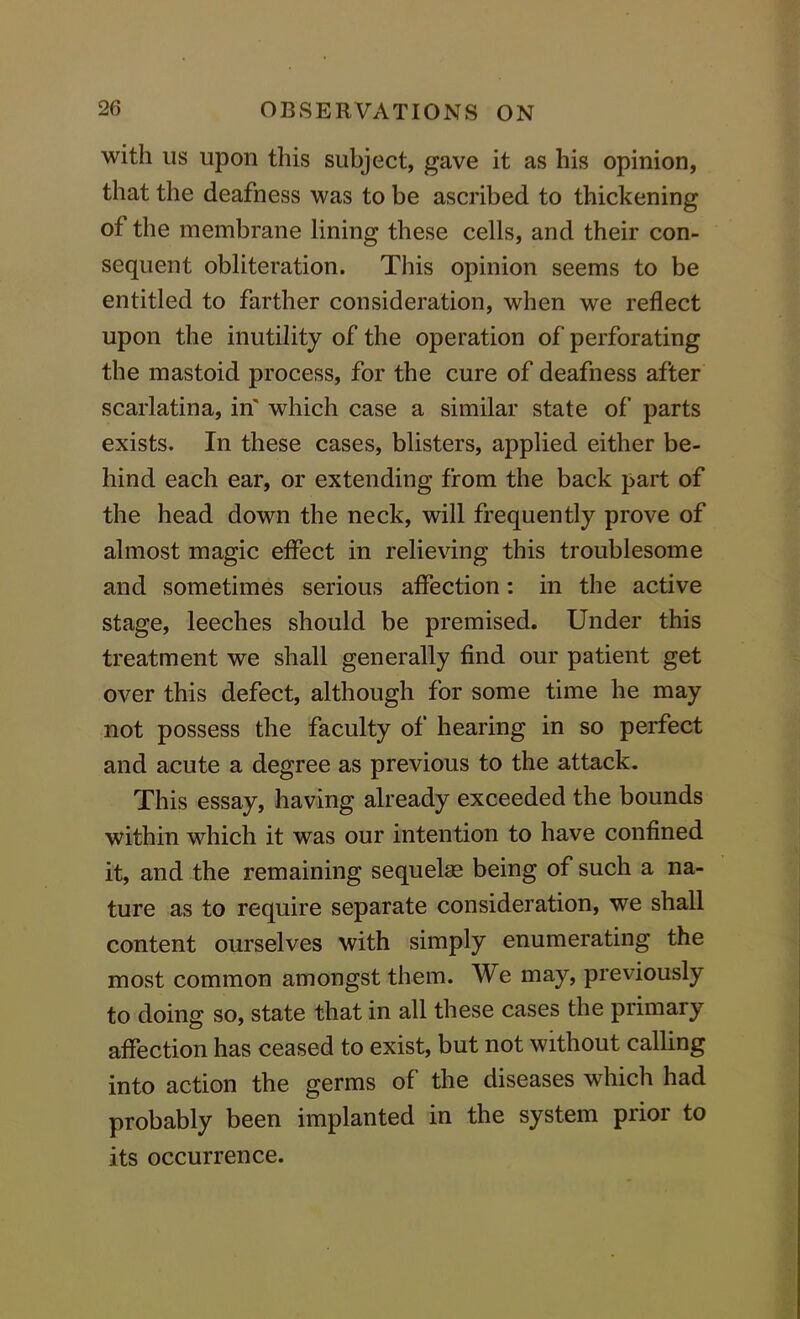 with us upon this subject, gave it as his opinion, that the deafness was to be ascribed to thickening of the membrane lining these cells, and their con- sequent obliteration. This opinion seems to be entitled to farther consideration, when we reflect upon the inutility of the operation of perforating the mastoid process, for the cure of deafness after scarlatina, in' which case a similar state of parts exists. In these cases, blisters, applied either be- hind each ear, or extending from the back part of the head down the neck, will frequently prove of almost magic effect in relieving this troublesome and sometimes serious affection: in the active stage, leeches should be premised. Under this treatment we shall generally find our patient get over this defect, although for some time he may not possess the faculty of hearing in so perfect and acute a degree as previous to the attack. This essay, having already exceeded the bounds within which it was our intention to have confined it, and the remaining sequelae being of such a na- ture as to require separate consideration, we shall content ourselves with simply enumerating the most common amongst them. We may, previously to doing so, state that in all these cases the primary affection has ceased to exist, but not without calling into action the germs of the diseases which had probably been implanted in the system prior to its occurrence.