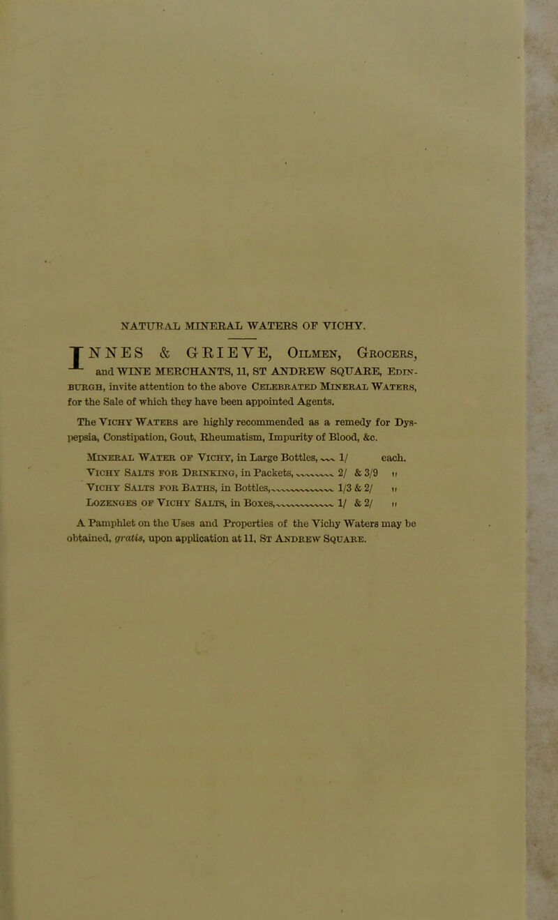 NATURAL MINERAL WATERS OF VICHY. J N N E S & GRIEVE, Oilmen, Grocers, and WINE MERCHANTS, 11, ST ANDREW SQUARE, Edin- burgh, invite attention to the above Celebrated Mineral Waters, for the Sale of which they have been appointed Agents. The Vichy Waters are highly recommended as a remedy for Dys- pepsia, Constipation, Gout, Rheumatism, Impurity of Blood, &c. Mineral Water of Vichy, in Large Bottles, 1/ each. Vichy Salts for Drinking, in Packets, 2/ & 3/9 n Vichy Salts for Baths, in Bottles, 1/3 & 2/ it Lozenges of Vichy Salts, in Boxes, 1/ & 2/ u A Pamphlet on the Uses and Properties of the Vichy Waters may be obtained, gratis, upon application at 11, St Andrew Square.