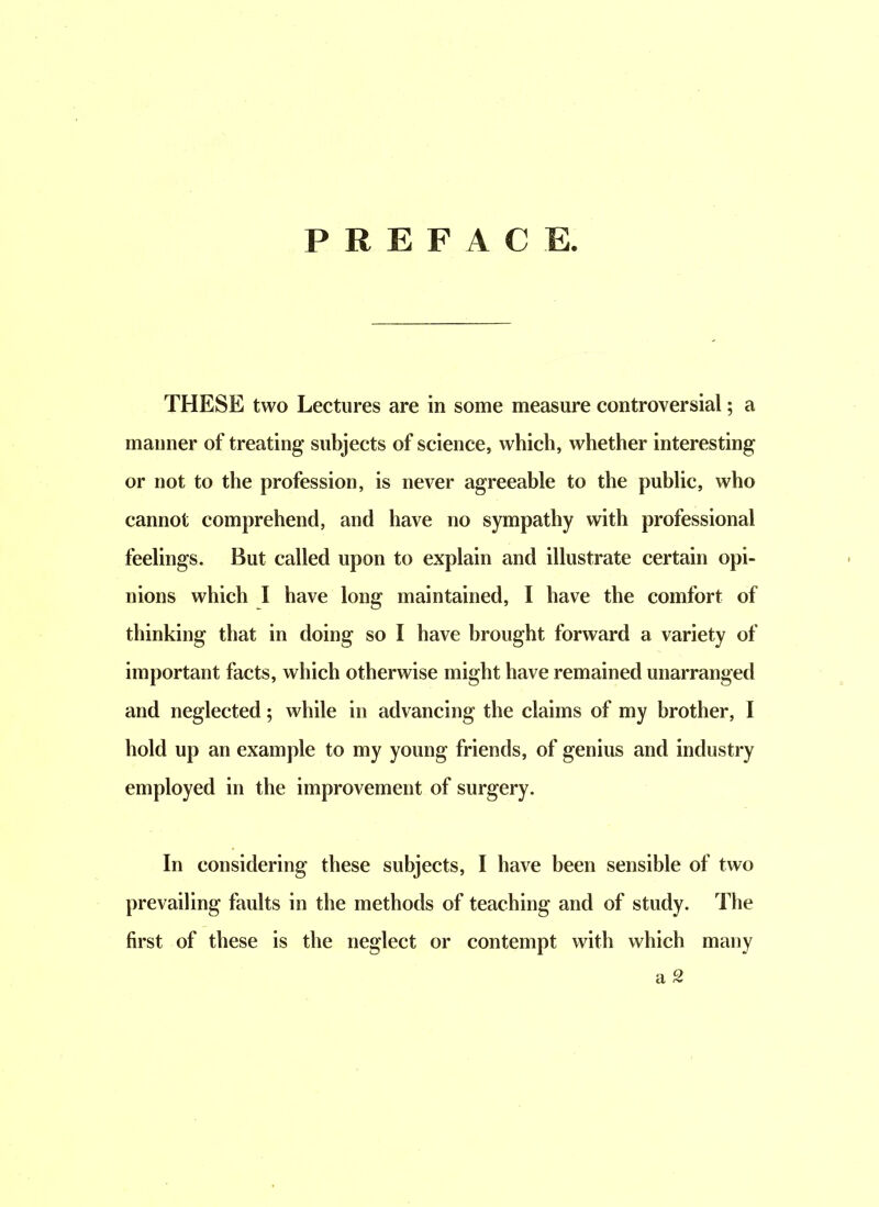 PREFACE, THESE two Lectures are in some measure controversial; a manner of treating subjects of science, which, whether interesting or not to the profession, is never agreeable to the public, who cannot comprehend, and have no sympathy with professional feelings. But called upon to explain and illustrate certain opi- nions which I have long maintained, I have the comfort of thinking that in doing so I have brought forward a variety of important facts, which otherwise might have remained unarranged and neglected; while in advancing the claims of my brother, I hold up an example to my young friends, of genius and industry employed in the improvement of surgery. In considering these subjects, I have been sensible of two prevailing faults in the methods of teaching and of study. The first of these is the neglect or contempt with which many a 2