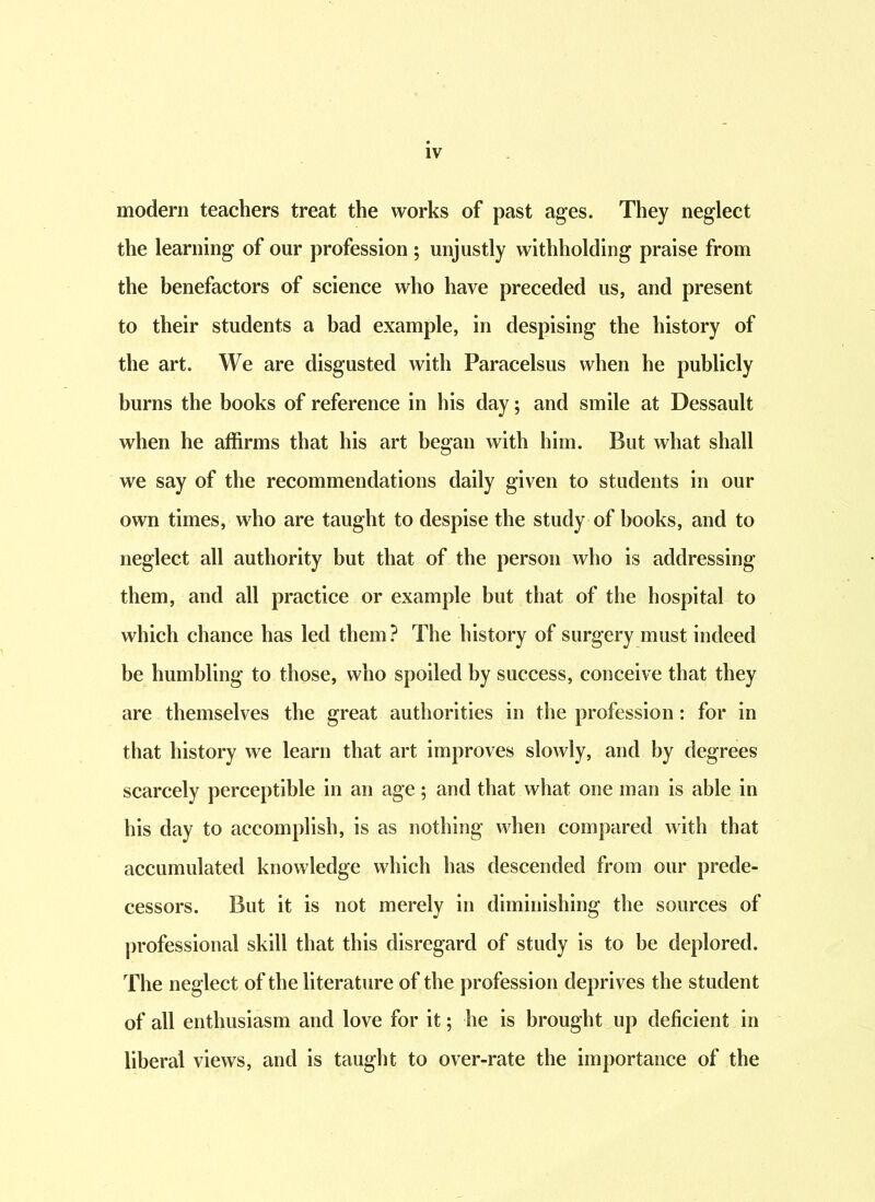 modern teachers treat the works of past ages. They neglect the learning of our profession ; unjustly withholding praise from the benefactors of science who have preceded us, and present to their students a bad example, in despising the history of the art. We are disgusted with Paracelsus when he publicly burns the books of reference in his day; and smile at Dessault when he affirms that his art began with him. But what shall we say of the recommendations daily given to students in our own times, who are taught to despise the study of books, and to neglect all authority but that of the person who is addressing them, and all practice or example but that of the hospital to which chance has led them? The history of surgery must indeed be humbling to those, who spoiled by success, conceive that they are themselves the great authorities in the profession: for in that history we learn that art improves slowly, and by degrees scarcely perceptible in an age; and that what one man is able in his day to accomplish, is as nothing when compared with that accumulated knowledge which has descended from our prede- cessors. But it is not merely in diminishing the sources of professional skill that this disregard of study is to be deplored. The neglect of the literature of the profession deprives the student of all enthusiasm and love for it; he is brought up deficient in liberal views, and is taught to over-rate the importance of the