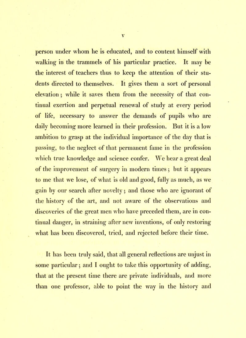 person under whom he is educated, and to content himself with walking in the trammels of his particular practice. It may be the interest of teachers thus to keep the attention of their stu- dents directed to themselves. It gives them a sort of personal elevation; while it saves them from the necessity of that con- tinual exertion and perpetual renewal of study at every period of life, necessary to answer the demands of pupils who are daily becoming more learned in their profession. But it is a low ambition to grasp at the individual importance of the day that is passing, to the neglect of that permanent fame in the profession which true knowledge and science confer. We hear a great deal of the improvement of surgery in modern times; but it appears to me that we lose, of what is old and good, fully as much, as we gain by our search after novelty; and those who are ignorant of the history of the art, and not aware of the observations and discoveries of the great men who have preceded them, are in con- tinual danger, in straining after new inventions, of only restoring what has been discovered, tried, and rejected before their time. It has been truly said, that all general reflections are unjust in some particular; and I ought to take this opportunity of adding, that at the present time there are private individuals, and more than one professor, able to point the way in the history and