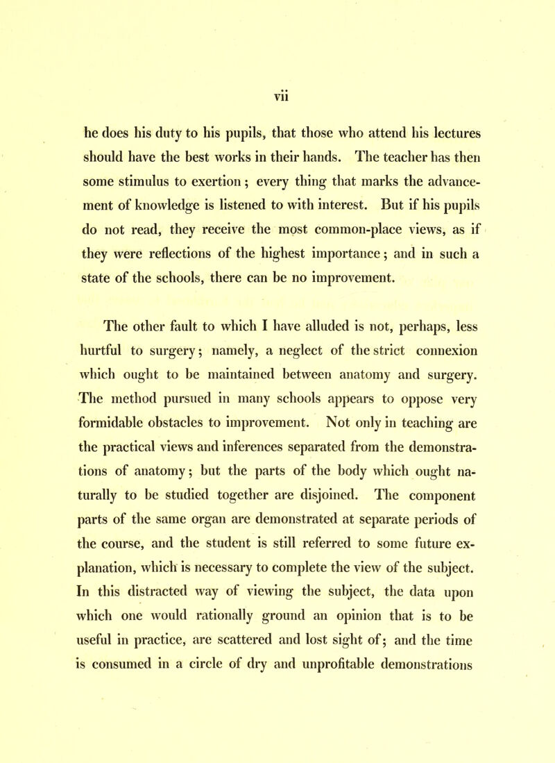 he does his duty to his pupils, that those who attend his lectures should have the best works in their hands. The teacher has then some stimulus to exertion; every thing that marks the advance- ment of knowledge is listened to with interest. But if his pupils do not read, they receive the most common-place views, as if they were reflections of the highest importance; and in such a state of the schools, there can be no improvement. The other fault to which I have alluded is not, perhaps, less hurtful to surgery; namely, a neglect of the strict connexion which ought to be maintained between anatomy and surgery. The method pursued in many schools appears to oppose very formidable obstacles to improvement. Not only in teaching are the practical views and inferences separated from the demonstra- tions of anatomy; but the parts of the body which ought na- turally to be studied together are disjoined. The component parts of the same organ are demonstrated at separate periods of the course, and the student is still referred to some future ex- planation, which is necessary to complete the view of the subject. In this distracted way of viewing the subject, the data upon which one would rationally ground an opinion that is to be useful in practice, are scattered and lost sight of; and the time is consumed in a circle of dry and unprofitable demonstrations