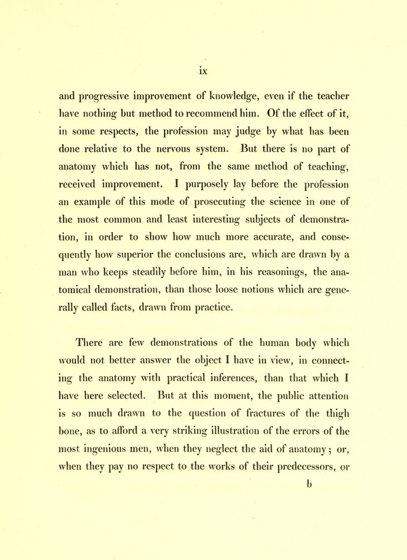 and progressive improvement of knowledge, even if the teacher have nothing hut method to recommend him. Of the effect of it, in some respects, the profession may judge by what has been done relative to the nervous system. But there is no part of anatomy which has not, from the same method of teaching, received improvement. I purposely lay before the profession an example of this mode of prosecuting the science in one of the most common and least interesting subjects of demonstra- tion, in order to show how much more accurate, and conse- quently how superior the conclusions are, which are drawn by a man who keeps steadily before him, in his reasonings, the ana- tomical demonstration, than those loose notions which are gene- rally called facts, drawn from practice. There are few demonstrations of the human body which would not better answer the object I have in view, in connect- ing the anatomy with practical inferences, than that which l have here selected. But at this moment, the public attention is so much drawn to the question of fractures of the thigh hone, as to afford a very striking illustration of the errors of the most ingenious men, when they neglect the aid of anatomy; or, when they pay no respect to the works of their predecessors, or b