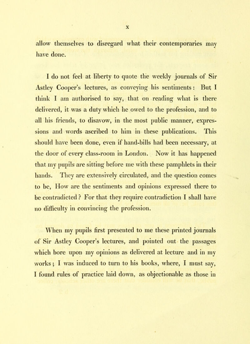 allow themselves to disregard what their contemporaries may have done. I do not feel at liberty to quote the weekly journals of Sir Astley Cooper’s lectures, as conveying his sentiments: But I think I am authorised to say, that on reading what is there delivered, it was a duty which he owed to the profession, and to all his friends, to disavow, in the most public manner, expres- sions and words ascribed to him in these publications. This should have been done, even if hand-bills had been necessary, at the door of every class-room in London. Now it has happened that my pupils are sitting before me with these pamphlets in their hands. They are extensively circulated, and the question comes to be, How are the sentiments and opinions expressed there to be contradicted ? For that they require contradiction I shall have no difficulty in convincing the profession. When my pupils first presented to me these printed journals of Sir Astley Cooper’s lectures, and pointed out the passages which bore upon my opinions as delivered at lecture and in my works; I was induced to turn to his books, where, I must say, I found rules of practice laid down, as objectionable as those in